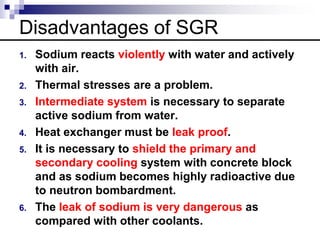 Disadvantages of SGR
1. Sodium reacts violently with water and actively
with air.
2. Thermal stresses are a problem.
3. Intermediate system is necessary to separate
active sodium from water.
4. Heat exchanger must be leak proof.
5. It is necessary to shield the primary and
secondary cooling system with concrete block
and as sodium becomes highly radioactive due
to neutron bombardment.
6. The leak of sodium is very dangerous as
compared with other coolants.
 