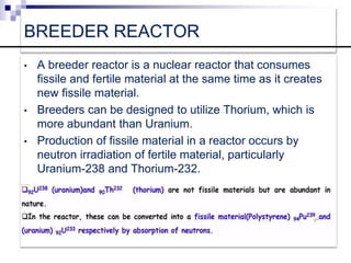 BREEDER REACTOR
• A breeder reactor is a nuclear reactor that consumes
fissile and fertile material at the same time as it creates
new fissile material.
• Breeders can be designed to utilize Thorium, which is
more abundant than Uranium.
• Production of fissile material in a reactor occurs by
neutron irradiation of fertile material, particularly
Uranium-238 and Thorium-232.
 