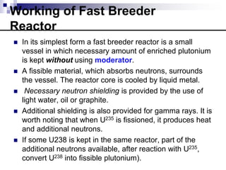 Working of Fast Breeder
Reactor
 In its simplest form a fast breeder reactor is a small
vessel in which necessary amount of enriched plutonium
is kept without using moderator.
 A fissible material, which absorbs neutrons, surrounds
the vessel. The reactor core is cooled by liquid metal.
 Necessary neutron shielding is provided by the use of
light water, oil or graphite.
 Additional shielding is also provided for gamma rays. It is
worth noting that when U235 is fissioned, it produces heat
and additional neutrons.
 If some U238 is kept in the same reactor, part of the
additional neutrons available, after reaction with U235,
convert U238 into fissible plutonium).
 