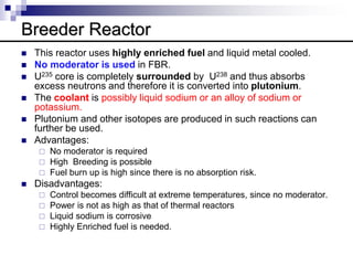 Breeder Reactor
 This reactor uses highly enriched fuel and liquid metal cooled.
 No moderator is used in FBR.
 U235 core is completely surrounded by U238 and thus absorbs
excess neutrons and therefore it is converted into plutonium.
 The coolant is possibly liquid sodium or an alloy of sodium or
potassium.
 Plutonium and other isotopes are produced in such reactions can
further be used.
 Advantages:
 No moderator is required
 High Breeding is possible
 Fuel burn up is high since there is no absorption risk.
 Disadvantages:
 Control becomes difficult at extreme temperatures, since no moderator.
 Power is not as high as that of thermal reactors
 Liquid sodium is corrosive
 Highly Enriched fuel is needed.
 