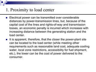 1. Proximity to load center
 Electrical power can be transmitted over considerable
distances by power-transmission lines, but, because of the
capital cost of the lines and rights-of-way and transmission
losses, an economic penalty is incurred which increases with
increasing distance between the generating station and the
load center.
 It is apparent, therefore, that the closer the power-plant site
can be located to the load center (while meeting other
requirements such as reasonable land cost, adequate cooling
water, local zone restrictions, accessibility for fuel shipment,
etc.), the lower can be the cost of power delivered to the
consumer.
 