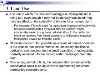 3. Land Use
 The use to which the land surrounding a nuclear-plant site is
being put, even though it may not be densely populated, may
have an effect on the suitability of the site for a nuclear plant.
 For example, if land is used for agriculture, ingestion of food which
has been contaminated by fallout after an accident might
conceivably result in a greater radiation dose to the public than
might be received from direct exposure to radioactive materials
transported downwind from the plants.
 Of similar concern, but possible as a result of normal operation,
is the chance that certain marine life, stationary shellfish in
particular, can concentrate the small quantities of radioactivity
normally released into the cooling water discharged from the
plant.
 Over a long period of time, the concentration of radioactivity
conceivable could build up to levels approaching maximum
permissible concentrations.
 