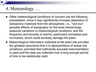  Other meteorological conditions of concern are the following :
precipitation, since it may significantly increase deposition of
radioactive materials from the atmosphere, i.e., "rain-out”;
possible effects of topography on the local meteorology;
seasonal variations in meteorological conditions; and the
frequency and severity of storms, particularly tornadoes and
hurricanes, which could severely damage the plant.
 Meteorological information collected at the plant site provides
the greatest assurance that it is representative of actual site
conditions, provided that sufficiently accurate instrumentation
is used and the data are collected over a long enough period
of time to be statistically valid.
4. Meteorology …
 