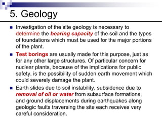 5. Geology
 Investigation of the site geology is necessary to
determine the bearing capacity of the soil and the types
of foundations which must be used for the major portions
of the plant.
 Test borings are usually made for this purpose, just as
for any other large structures. Of particular concern for
nuclear plants, because of the implications for public
safety, is the possibility of sudden earth movement which
could severely damage the plant.
 Earth slides due to soil instability, subsidence due to
removal of oil or water from subsurface formations,
and ground displacements during earthquakes along
geologic faults traversing the site each receives very
careful consideration.
 