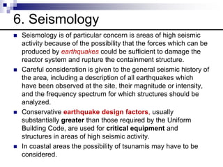 6. Seismology
 Seismology is of particular concern is areas of high seismic
activity because of the possibility that the forces which can be
produced by earthquakes could be sufficient to damage the
reactor system and rupture the containment structure.
 Careful consideration is given to the general seismic history of
the area, including a description of all earthquakes which
have been observed at the site, their magnitude or intensity,
and the frequency spectrum for which structures should be
analyzed.
 Conservative earthquake design factors, usually
substantially greater than those required by the Uniform
Building Code, are used for critical equipment and
structures in areas of high seismic activity.
 In coastal areas the possibility of tsunamis may have to be
considered.
 