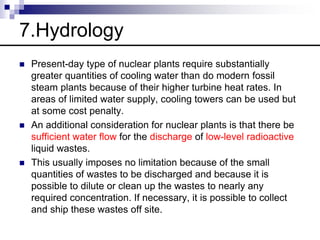 7.Hydrology
 Present-day type of nuclear plants require substantially
greater quantities of cooling water than do modern fossil
steam plants because of their higher turbine heat rates. In
areas of limited water supply, cooling towers can be used but
at some cost penalty.
 An additional consideration for nuclear plants is that there be
sufficient water flow for the discharge of low-level radioactive
liquid wastes.
 This usually imposes no limitation because of the small
quantities of wastes to be discharged and because it is
possible to dilute or clean up the wastes to nearly any
required concentration. If necessary, it is possible to collect
and ship these wastes off site.
 