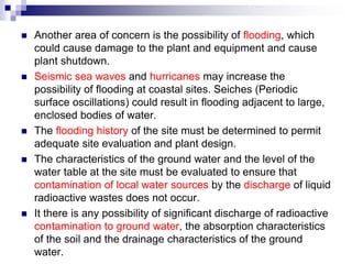  Another area of concern is the possibility of flooding, which
could cause damage to the plant and equipment and cause
plant shutdown.
 Seismic sea waves and hurricanes may increase the
possibility of flooding at coastal sites. Seiches (Periodic
surface oscillations) could result in flooding adjacent to large,
enclosed bodies of water.
 The flooding history of the site must be determined to permit
adequate site evaluation and plant design.
 The characteristics of the ground water and the level of the
water table at the site must be evaluated to ensure that
contamination of local water sources by the discharge of liquid
radioactive wastes does not occur.
 It there is any possibility of significant discharge of radioactive
contamination to ground water, the absorption characteristics
of the soil and the drainage characteristics of the ground
water.
 