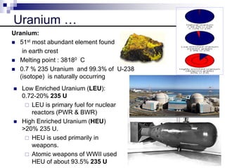 Uranium …
 Low Enriched Uranium (LEU):
0.72-20% 235 U
 LEU is primary fuel for nuclear
reactors (PWR & BWR)
 High Enriched Uranium (HEU)
>20% 235 U.
 HEU is used primarily in
weapons.
 Atomic weapons of WWII used
HEU of about 93.5% 235 U
Uranium:
 51st most abundant element found
in earth crest
 Melting point : 38180 C
 0.7 % 235 Uranium and 99.3% of U-238
(isotope) is naturally occurring
 