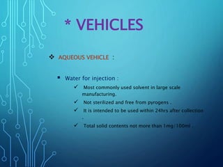 * VEHICLES
 AQUEOUS VEHICLE :
 Water for injection :
 Most commonly used solvent in large scale
manufacturing.
 Not sterilized and free from pyrogens .
 It is intended to be used within 24hrs after collection
.
 Total solid contents not more than 1mg/100ml .
 
