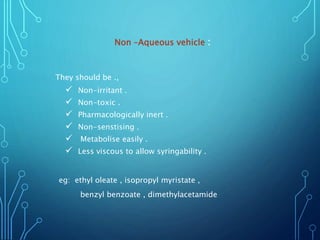 Non –Aqueous vehicle :
They should be .,
 Non-irritant .
 Non-toxic .
 Pharmacologically inert .
 Non-senstising .
 Metabolise easily .
 Less viscous to allow syringability .
eg: ethyl oleate , isopropyl myristate ,
benzyl benzoate , dimethylacetamide
 