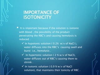 IMPORTANCE OF
ISOTONICITY
 It is important because if the solution is isotonic
with blood , the possibility of the product
penetrating the RBC’s and causing hemolysis is
reduced .
 In hypotonic solution ( 0.2% w/v of NaCl ),
water diffuses into the RBC’s causing swell and
burst i.e., hemolysis .
 In hypertonic solution ( 2 % w/v of NaCl),
water diffuses out of RBC’s causing them to
shrink .
 In isotonic solution ( 0.9 % w/v of NaCl
solution), that maintains their tonicity of RBC .
 