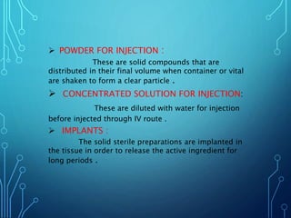  POWDER FOR INJECTION :
These are solid compounds that are
distributed in their final volume when container or vital
are shaken to form a clear particle .
 CONCENTRATED SOLUTION FOR INJECTION:
These are diluted with water for injection
before injected through IV route .
 IMPLANTS :
The solid sterile preparations are implanted in
the tissue in order to release the active ingredient for
long periods .
 