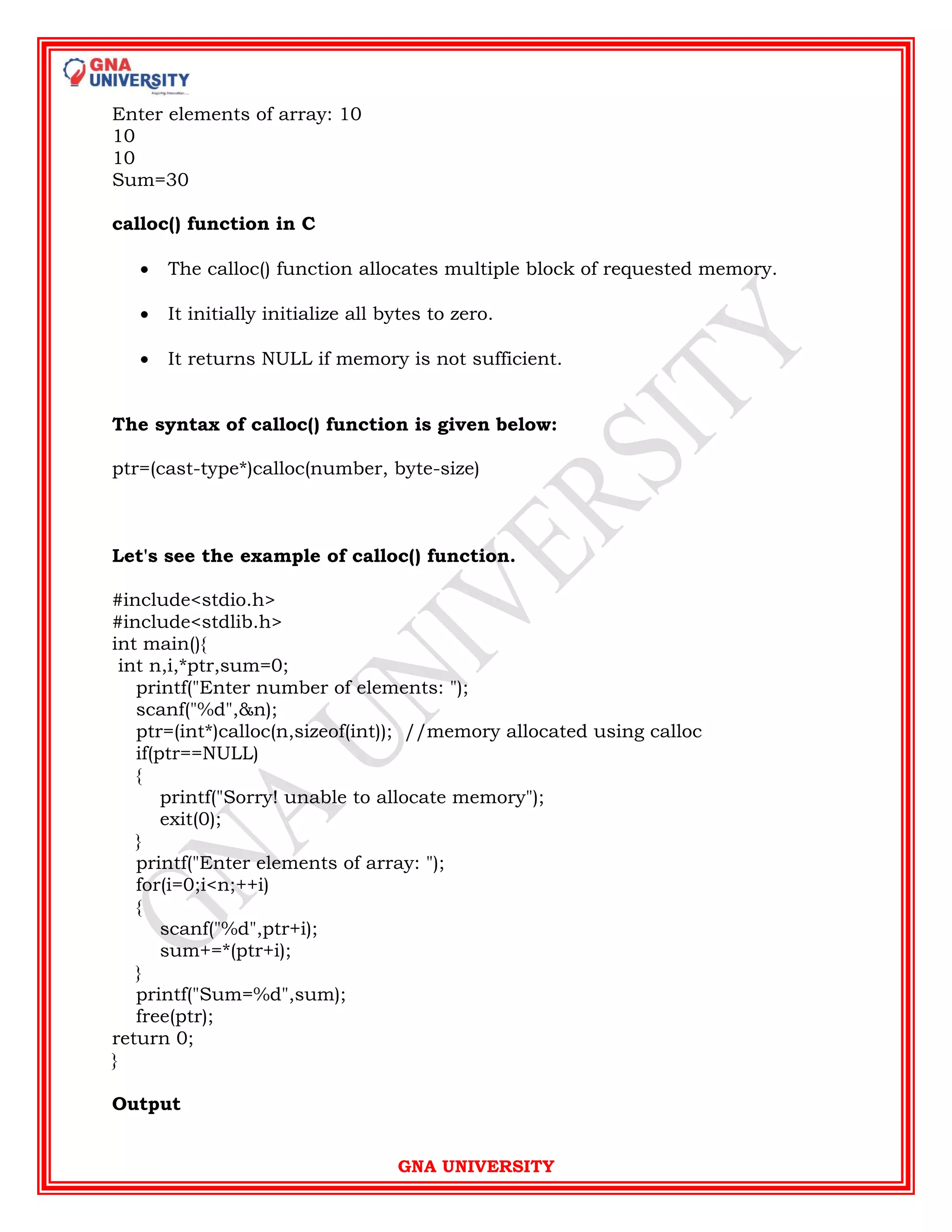 GNA UNIVERSITY
Enter elements of array: 10
10
10
Sum=30
calloc() function in C
 The calloc() function allocates multiple block of requested memory.
 It initially initialize all bytes to zero.
 It returns NULL if memory is not sufficient.
The syntax of calloc() function is given below:
ptr=(cast-type*)calloc(number, byte-size)
Let's see the example of calloc() function.
#include<stdio.h>
#include<stdlib.h>
int main(){
int n,i,*ptr,sum=0;
printf("Enter number of elements: ");
scanf("%d",&n);
ptr=(int*)calloc(n,sizeof(int)); //memory allocated using calloc
if(ptr==NULL)
{
printf("Sorry! unable to allocate memory");
exit(0);
}
printf("Enter elements of array: ");
for(i=0;i<n;++i)
{
scanf("%d",ptr+i);
sum+=*(ptr+i);
}
printf("Sum=%d",sum);
free(ptr);
return 0;
}
Output
 