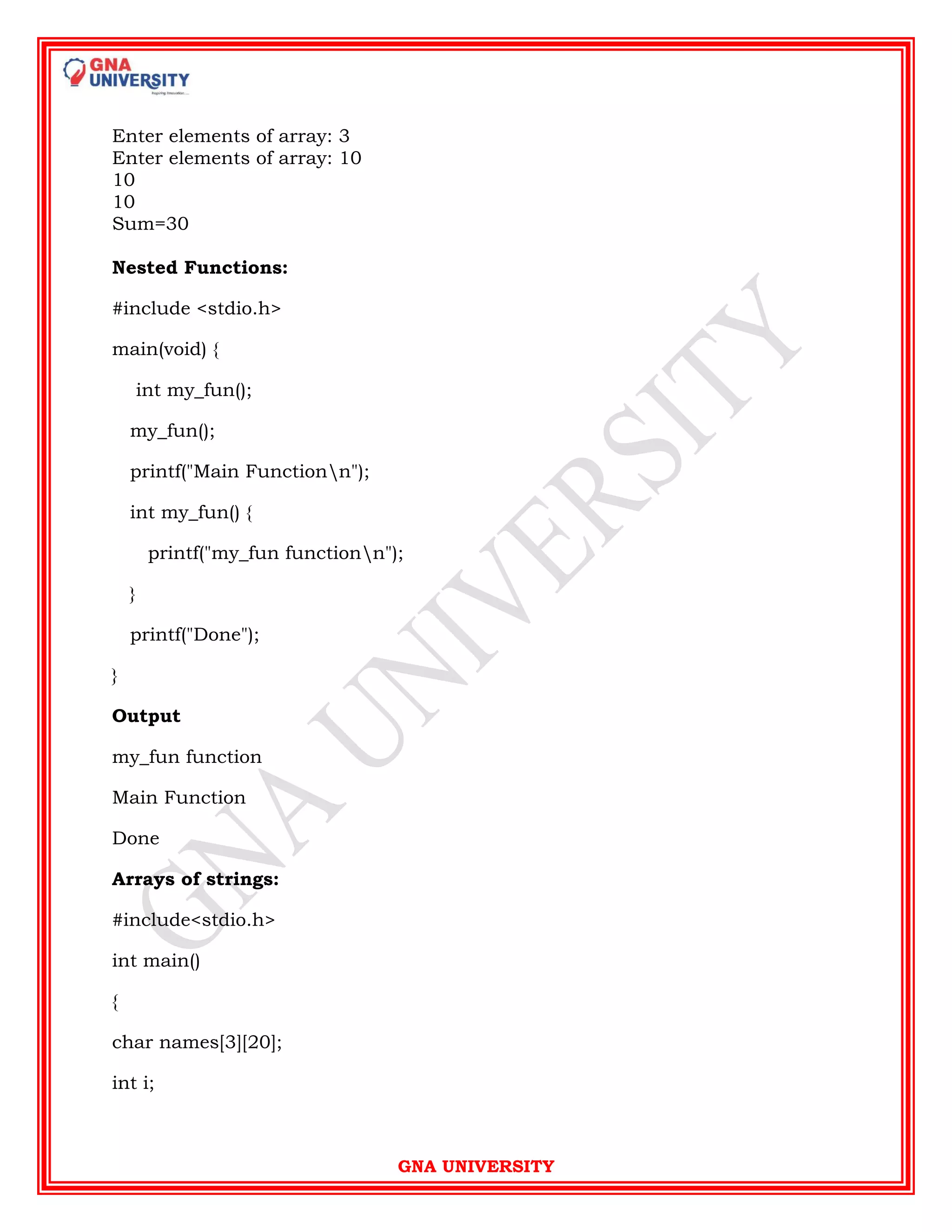 GNA UNIVERSITY
Enter elements of array: 3
Enter elements of array: 10
10
10
Sum=30
Nested Functions:
#include <stdio.h>
main(void) {
int my_fun();
my_fun();
printf("Main Functionn");
int my_fun() {
printf("my_fun functionn");
}
printf("Done");
}
Output
my_fun function
Main Function
Done
Arrays of strings:
#include<stdio.h>
int main()
{
char names[3][20];
int i;
 