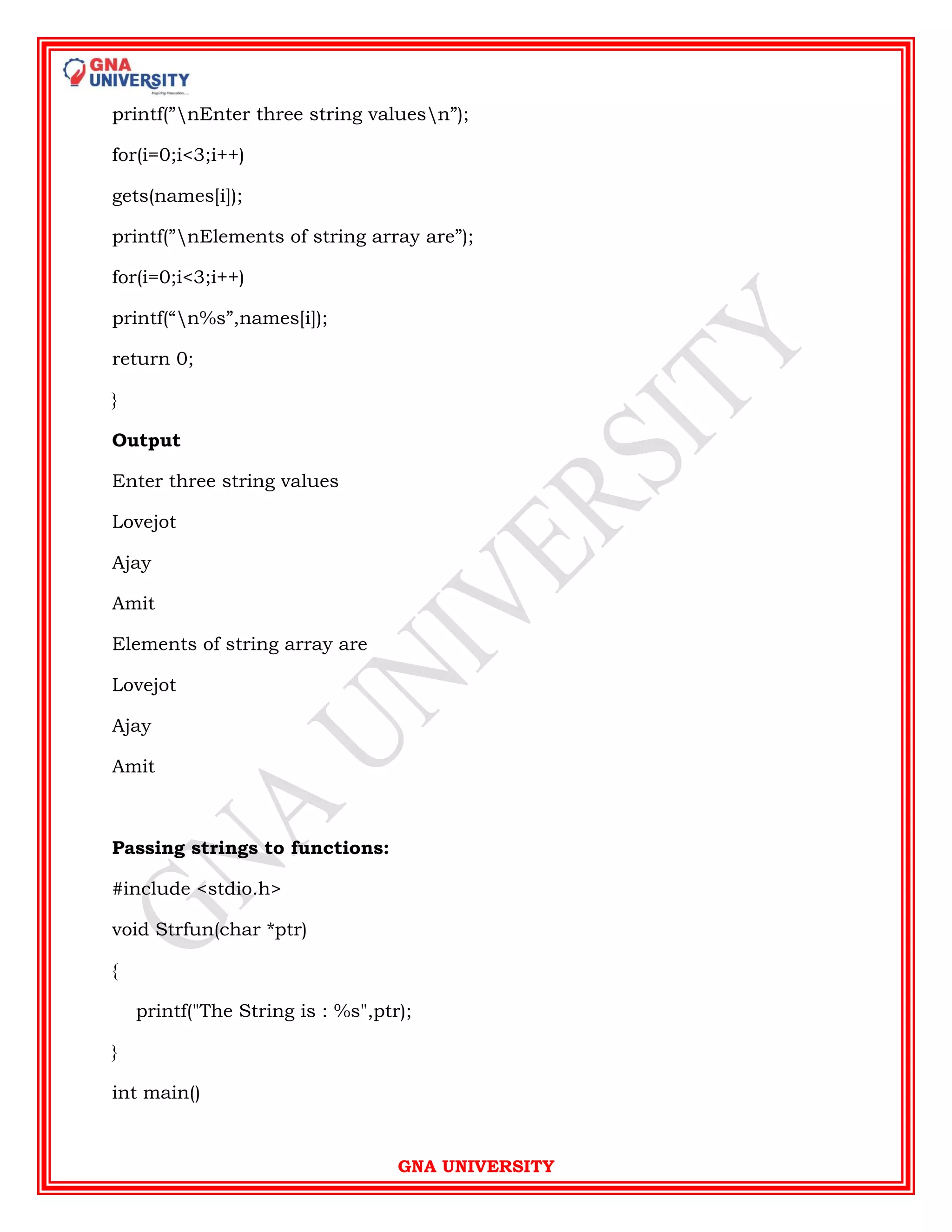 GNA UNIVERSITY
printf(”nEnter three string valuesn”);
for(i=0;i<3;i++)
gets(names[i]);
printf(”nElements of string array are”);
for(i=0;i<3;i++)
printf(“n%s”,names[i]);
return 0;
}
Output
Enter three string values
Lovejot
Ajay
Amit
Elements of string array are
Lovejot
Ajay
Amit
Passing strings to functions:
#include <stdio.h>
void Strfun(char *ptr)
{
printf("The String is : %s",ptr);
}
int main()
 