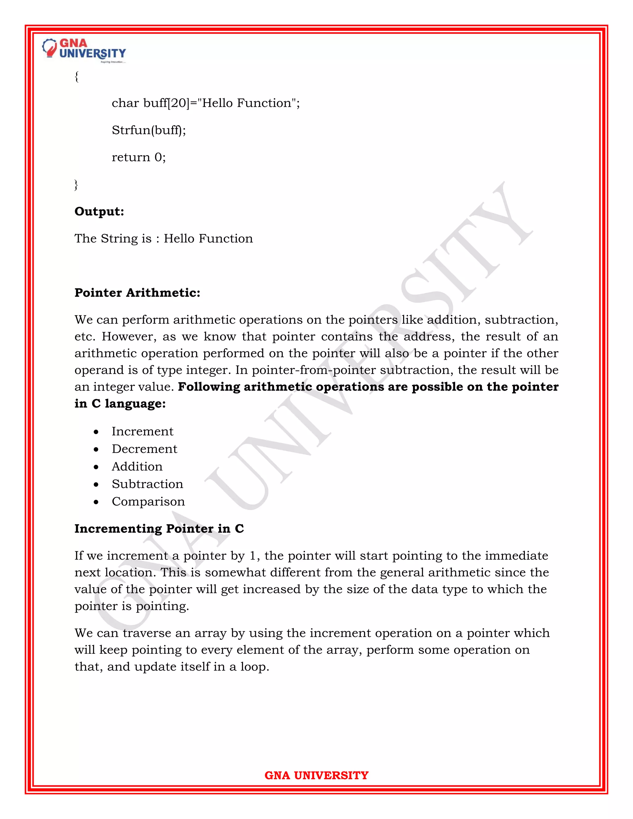 GNA UNIVERSITY
{
char buff[20]="Hello Function";
Strfun(buff);
return 0;
}
Output:
The String is : Hello Function
Pointer Arithmetic:
We can perform arithmetic operations on the pointers like addition, subtraction,
etc. However, as we know that pointer contains the address, the result of an
arithmetic operation performed on the pointer will also be a pointer if the other
operand is of type integer. In pointer-from-pointer subtraction, the result will be
an integer value. Following arithmetic operations are possible on the pointer
in C language:
 Increment
 Decrement
 Addition
 Subtraction
 Comparison
Incrementing Pointer in C
If we increment a pointer by 1, the pointer will start pointing to the immediate
next location. This is somewhat different from the general arithmetic since the
value of the pointer will get increased by the size of the data type to which the
pointer is pointing.
We can traverse an array by using the increment operation on a pointer which
will keep pointing to every element of the array, perform some operation on
that, and update itself in a loop.
 