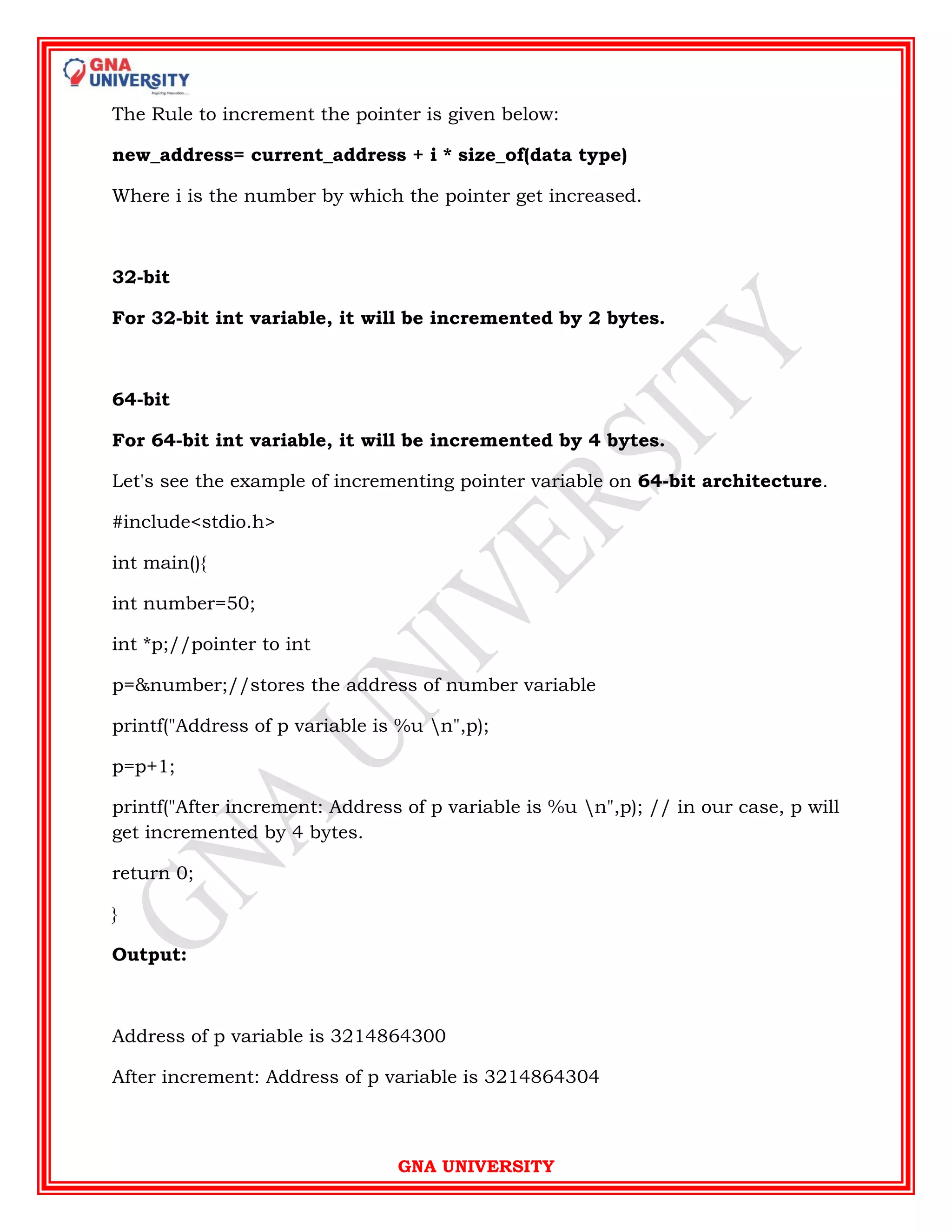 GNA UNIVERSITY
The Rule to increment the pointer is given below:
new_address= current_address + i * size_of(data type)
Where i is the number by which the pointer get increased.
32-bit
For 32-bit int variable, it will be incremented by 2 bytes.
64-bit
For 64-bit int variable, it will be incremented by 4 bytes.
Let's see the example of incrementing pointer variable on 64-bit architecture.
#include<stdio.h>
int main(){
int number=50;
int *p;//pointer to int
p=&number;//stores the address of number variable
printf("Address of p variable is %u n",p);
p=p+1;
printf("After increment: Address of p variable is %u n",p); // in our case, p will
get incremented by 4 bytes.
return 0;
}
Output:
Address of p variable is 3214864300
After increment: Address of p variable is 3214864304
 
