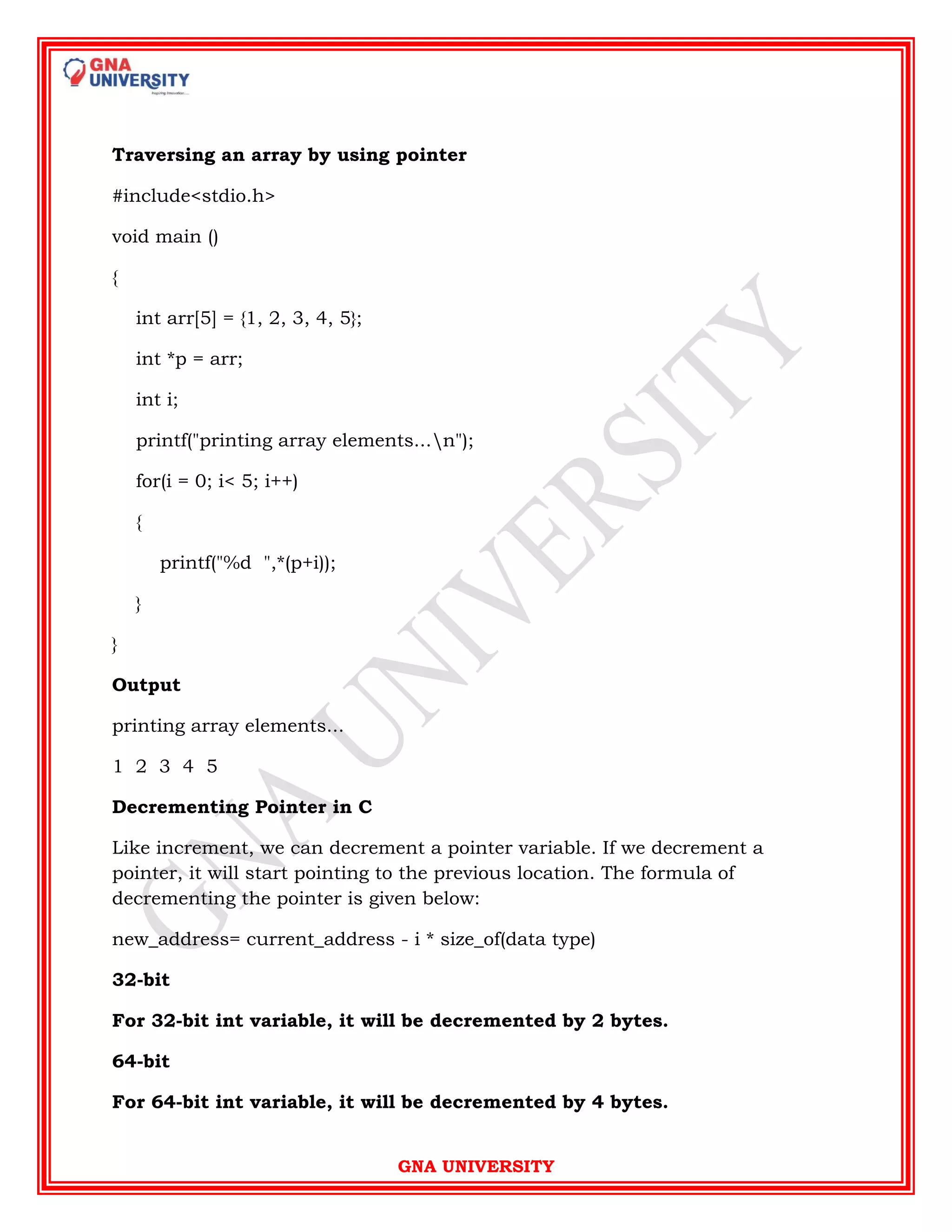 GNA UNIVERSITY
Traversing an array by using pointer
#include<stdio.h>
void main ()
{
int arr[5] = {1, 2, 3, 4, 5};
int *p = arr;
int i;
printf("printing array elements...n");
for(i = 0; i< 5; i++)
{
printf("%d ",*(p+i));
}
}
Output
printing array elements...
1 2 3 4 5
Decrementing Pointer in C
Like increment, we can decrement a pointer variable. If we decrement a
pointer, it will start pointing to the previous location. The formula of
decrementing the pointer is given below:
new_address= current_address - i * size_of(data type)
32-bit
For 32-bit int variable, it will be decremented by 2 bytes.
64-bit
For 64-bit int variable, it will be decremented by 4 bytes.
 