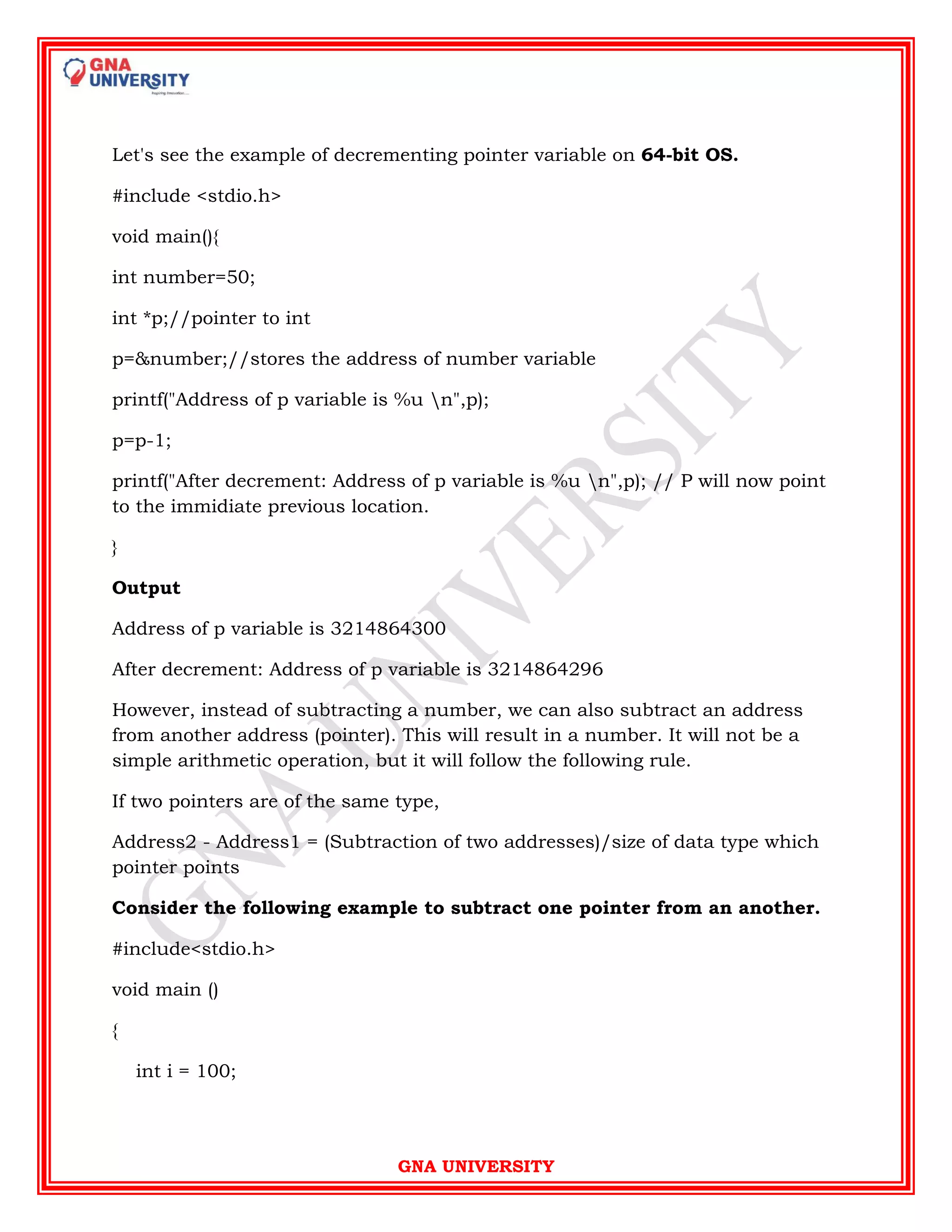 GNA UNIVERSITY
Let's see the example of decrementing pointer variable on 64-bit OS.
#include <stdio.h>
void main(){
int number=50;
int *p;//pointer to int
p=&number;//stores the address of number variable
printf("Address of p variable is %u n",p);
p=p-1;
printf("After decrement: Address of p variable is %u n",p); // P will now point
to the immidiate previous location.
}
Output
Address of p variable is 3214864300
After decrement: Address of p variable is 3214864296
However, instead of subtracting a number, we can also subtract an address
from another address (pointer). This will result in a number. It will not be a
simple arithmetic operation, but it will follow the following rule.
If two pointers are of the same type,
Address2 - Address1 = (Subtraction of two addresses)/size of data type which
pointer points
Consider the following example to subtract one pointer from an another.
#include<stdio.h>
void main ()
{
int i = 100;
 