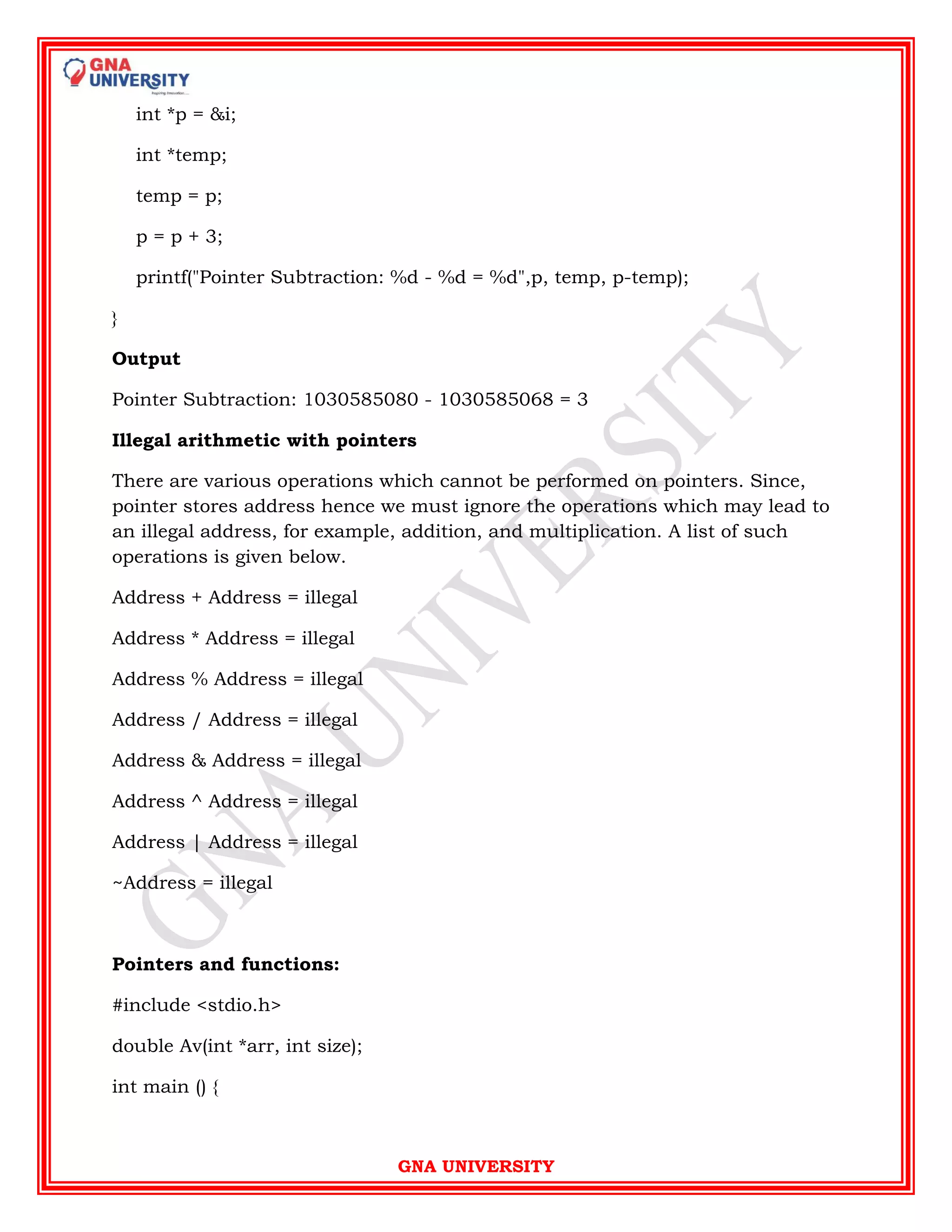 GNA UNIVERSITY
int *p = &i;
int *temp;
temp = p;
p = p + 3;
printf("Pointer Subtraction: %d - %d = %d",p, temp, p-temp);
}
Output
Pointer Subtraction: 1030585080 - 1030585068 = 3
Illegal arithmetic with pointers
There are various operations which cannot be performed on pointers. Since,
pointer stores address hence we must ignore the operations which may lead to
an illegal address, for example, addition, and multiplication. A list of such
operations is given below.
Address + Address = illegal
Address * Address = illegal
Address % Address = illegal
Address / Address = illegal
Address & Address = illegal
Address ^ Address = illegal
Address | Address = illegal
~Address = illegal
Pointers and functions:
#include <stdio.h>
double Av(int *arr, int size);
int main () {
 