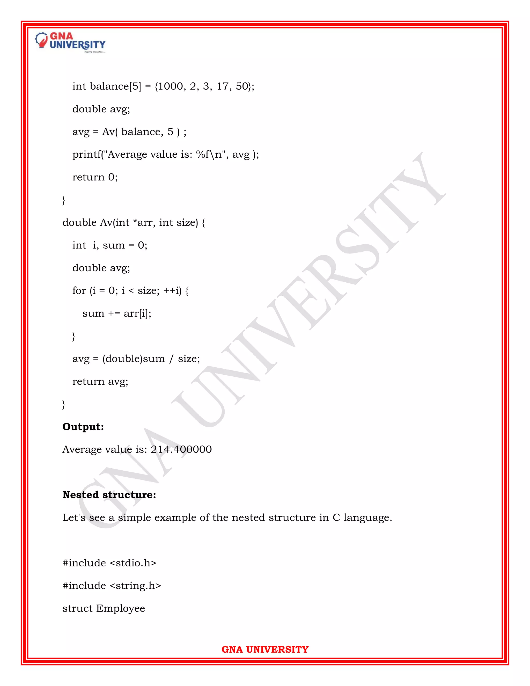 GNA UNIVERSITY
int balance[5] = {1000, 2, 3, 17, 50};
double avg;
avg = Av( balance, 5 ) ;
printf("Average value is: %fn", avg );
return 0;
}
double Av(int *arr, int size) {
int i, sum = 0;
double avg;
for (i = 0; i < size; ++i) {
sum += arr[i];
}
avg = (double)sum / size;
return avg;
}
Output:
Average value is: 214.400000
Nested structure:
Let's see a simple example of the nested structure in C language.
#include <stdio.h>
#include <string.h>
struct Employee
 