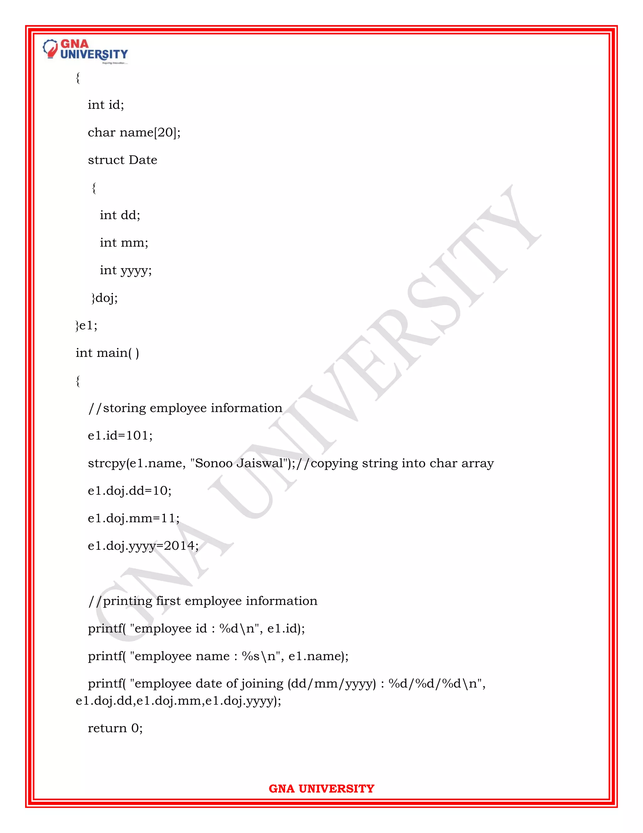 GNA UNIVERSITY
{
int id;
char name[20];
struct Date
{
int dd;
int mm;
int yyyy;
}doj;
}e1;
int main( )
{
//storing employee information
e1.id=101;
strcpy(e1.name, "Sonoo Jaiswal");//copying string into char array
e1.doj.dd=10;
e1.doj.mm=11;
e1.doj.yyyy=2014;
//printing first employee information
printf( "employee id : %dn", e1.id);
printf( "employee name : %sn", e1.name);
printf( "employee date of joining (dd/mm/yyyy) : %d/%d/%dn",
e1.doj.dd,e1.doj.mm,e1.doj.yyyy);
return 0;
 