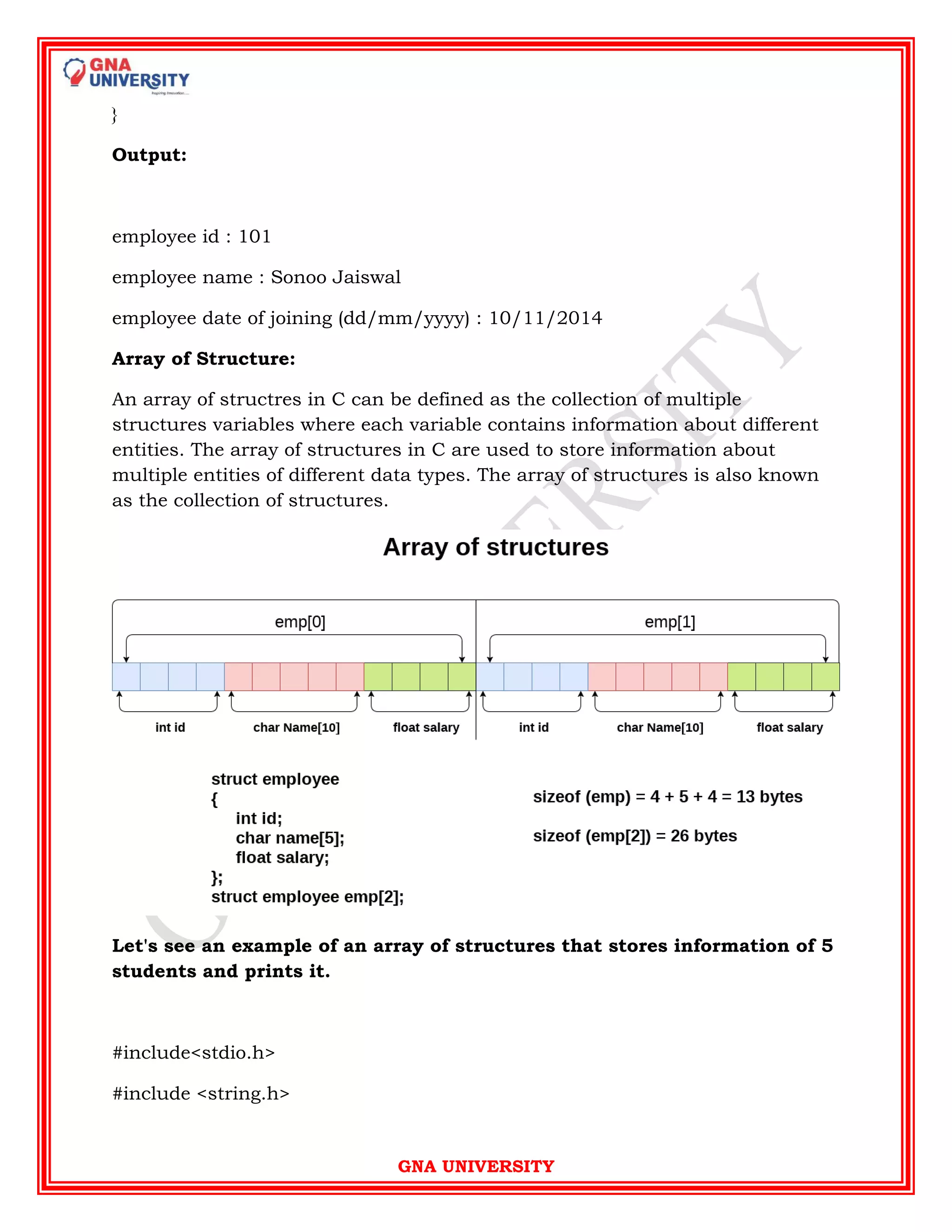 GNA UNIVERSITY
}
Output:
employee id : 101
employee name : Sonoo Jaiswal
employee date of joining (dd/mm/yyyy) : 10/11/2014
Array of Structure:
An array of structres in C can be defined as the collection of multiple
structures variables where each variable contains information about different
entities. The array of structures in C are used to store information about
multiple entities of different data types. The array of structures is also known
as the collection of structures.
Let's see an example of an array of structures that stores information of 5
students and prints it.
#include<stdio.h>
#include <string.h>
 