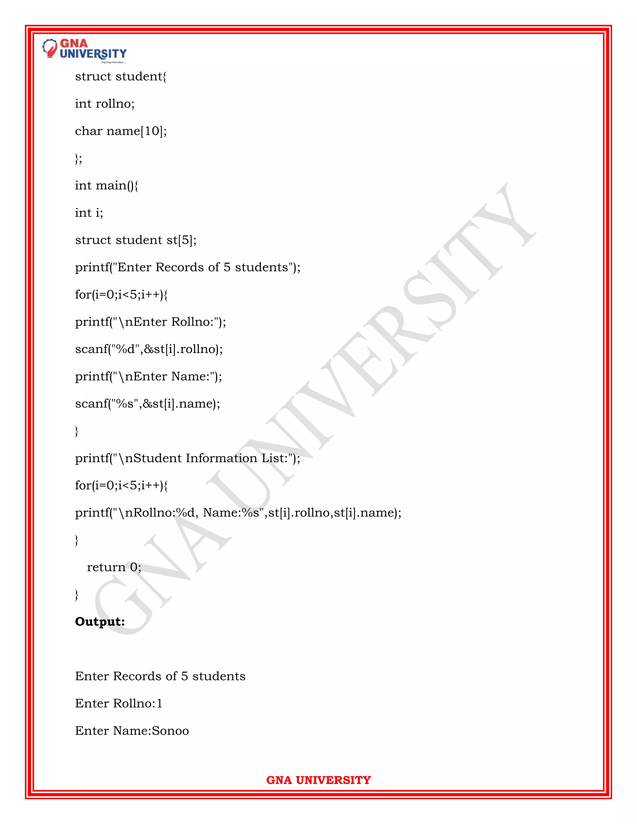 GNA UNIVERSITY
struct student{
int rollno;
char name[10];
};
int main(){
int i;
struct student st[5];
printf("Enter Records of 5 students");
for(i=0;i<5;i++){
printf("nEnter Rollno:");
scanf("%d",&st[i].rollno);
printf("nEnter Name:");
scanf("%s",&st[i].name);
}
printf("nStudent Information List:");
for(i=0;i<5;i++){
printf("nRollno:%d, Name:%s",st[i].rollno,st[i].name);
}
return 0;
}
Output:
Enter Records of 5 students
Enter Rollno:1
Enter Name:Sonoo
 