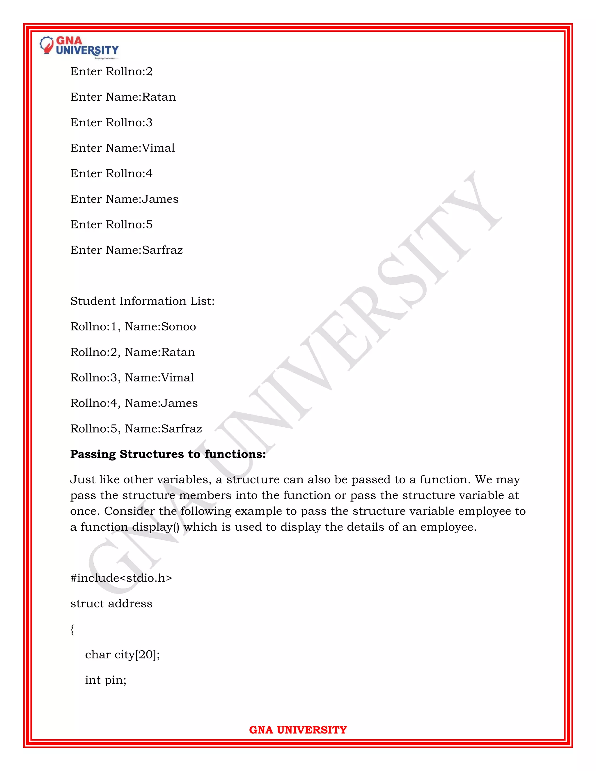 GNA UNIVERSITY
Enter Rollno:2
Enter Name:Ratan
Enter Rollno:3
Enter Name:Vimal
Enter Rollno:4
Enter Name:James
Enter Rollno:5
Enter Name:Sarfraz
Student Information List:
Rollno:1, Name:Sonoo
Rollno:2, Name:Ratan
Rollno:3, Name:Vimal
Rollno:4, Name:James
Rollno:5, Name:Sarfraz
Passing Structures to functions:
Just like other variables, a structure can also be passed to a function. We may
pass the structure members into the function or pass the structure variable at
once. Consider the following example to pass the structure variable employee to
a function display() which is used to display the details of an employee.
#include<stdio.h>
struct address
{
char city[20];
int pin;
 