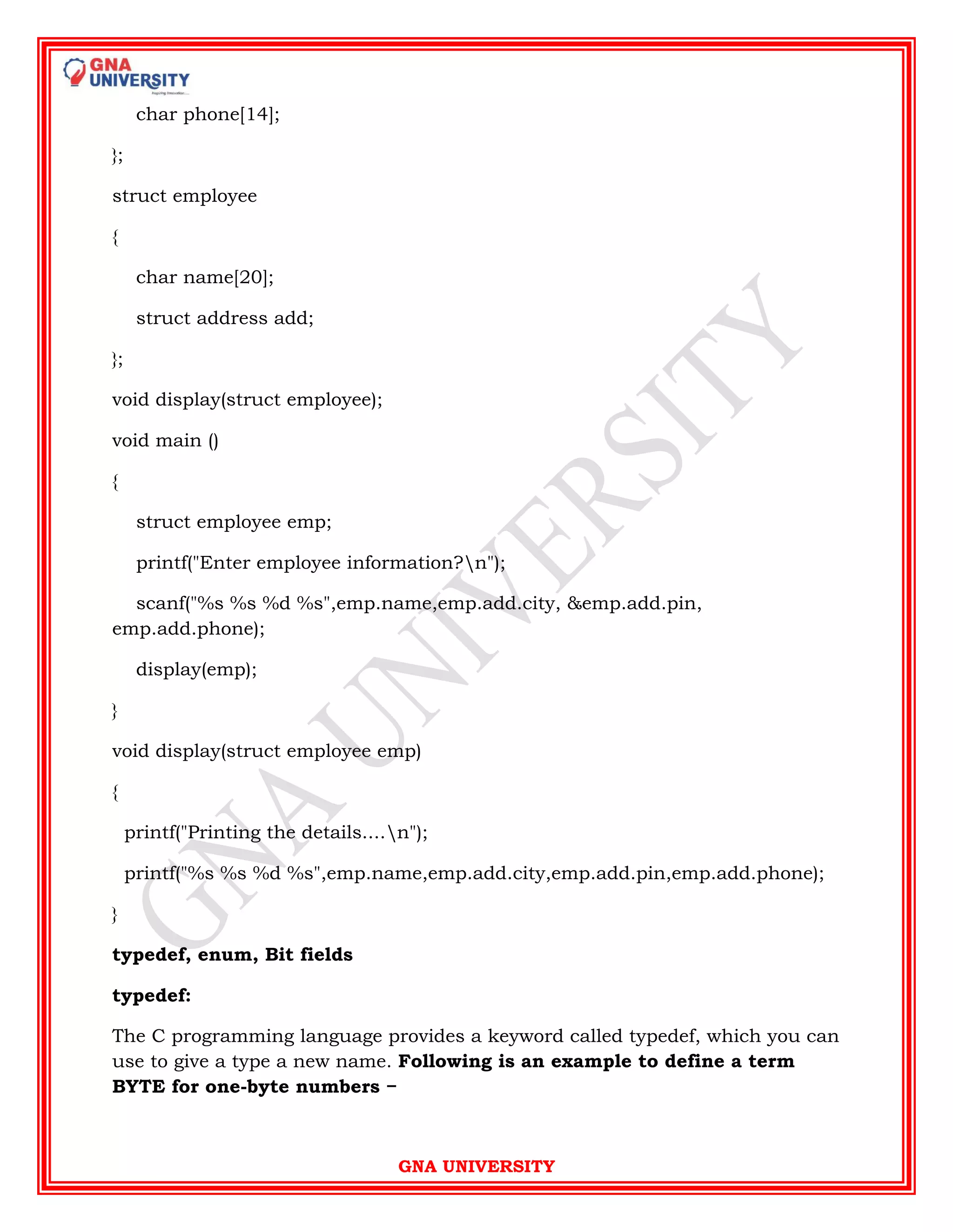 GNA UNIVERSITY
char phone[14];
};
struct employee
{
char name[20];
struct address add;
};
void display(struct employee);
void main ()
{
struct employee emp;
printf("Enter employee information?n");
scanf("%s %s %d %s",emp.name,emp.add.city, &emp.add.pin,
emp.add.phone);
display(emp);
}
void display(struct employee emp)
{
printf("Printing the details....n");
printf("%s %s %d %s",emp.name,emp.add.city,emp.add.pin,emp.add.phone);
}
typedef, enum, Bit fields
typedef:
The C programming language provides a keyword called typedef, which you can
use to give a type a new name. Following is an example to define a term
BYTE for one-byte numbers −
 