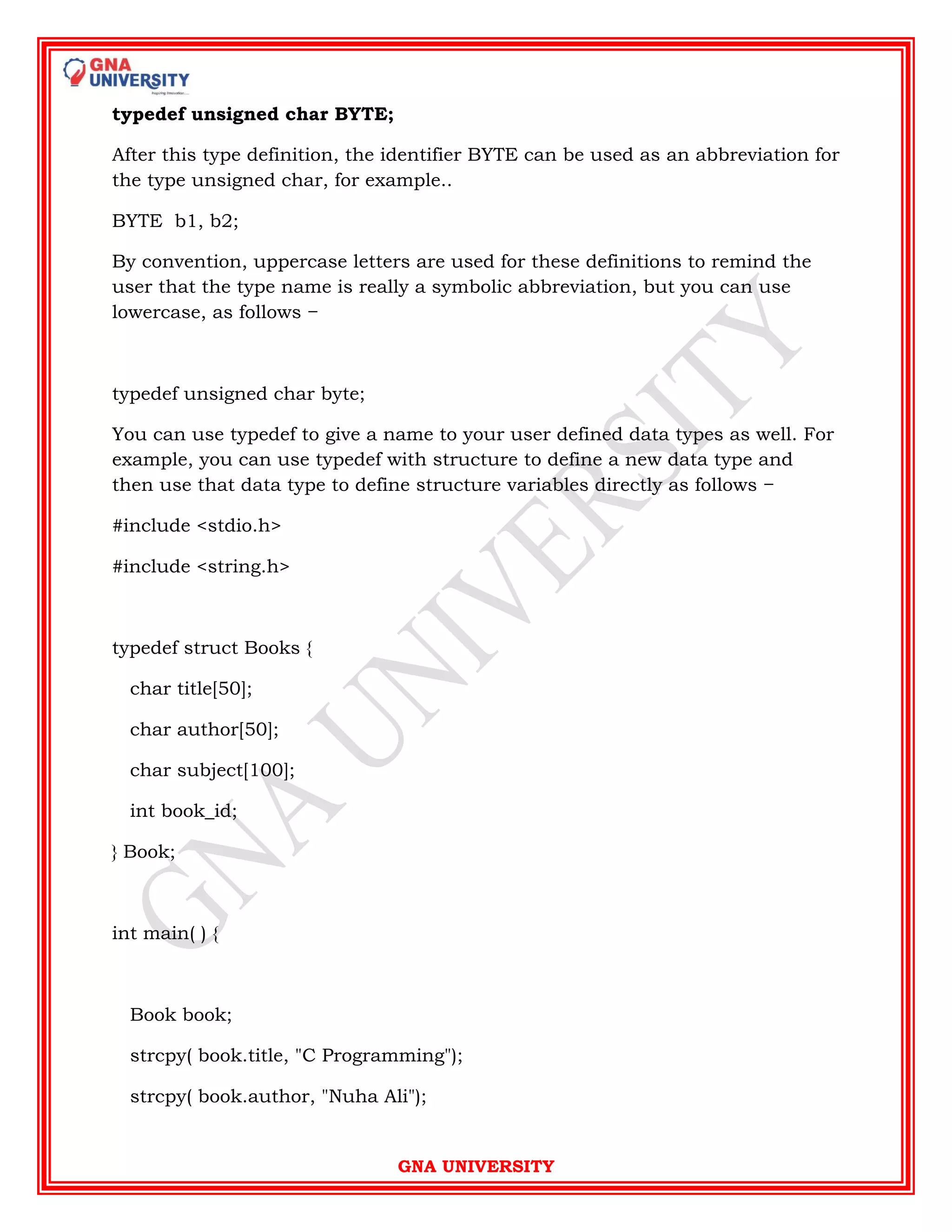 GNA UNIVERSITY
typedef unsigned char BYTE;
After this type definition, the identifier BYTE can be used as an abbreviation for
the type unsigned char, for example..
BYTE b1, b2;
By convention, uppercase letters are used for these definitions to remind the
user that the type name is really a symbolic abbreviation, but you can use
lowercase, as follows −
typedef unsigned char byte;
You can use typedef to give a name to your user defined data types as well. For
example, you can use typedef with structure to define a new data type and
then use that data type to define structure variables directly as follows −
#include <stdio.h>
#include <string.h>
typedef struct Books {
char title[50];
char author[50];
char subject[100];
int book_id;
} Book;
int main( ) {
Book book;
strcpy( book.title, "C Programming");
strcpy( book.author, "Nuha Ali");
 
