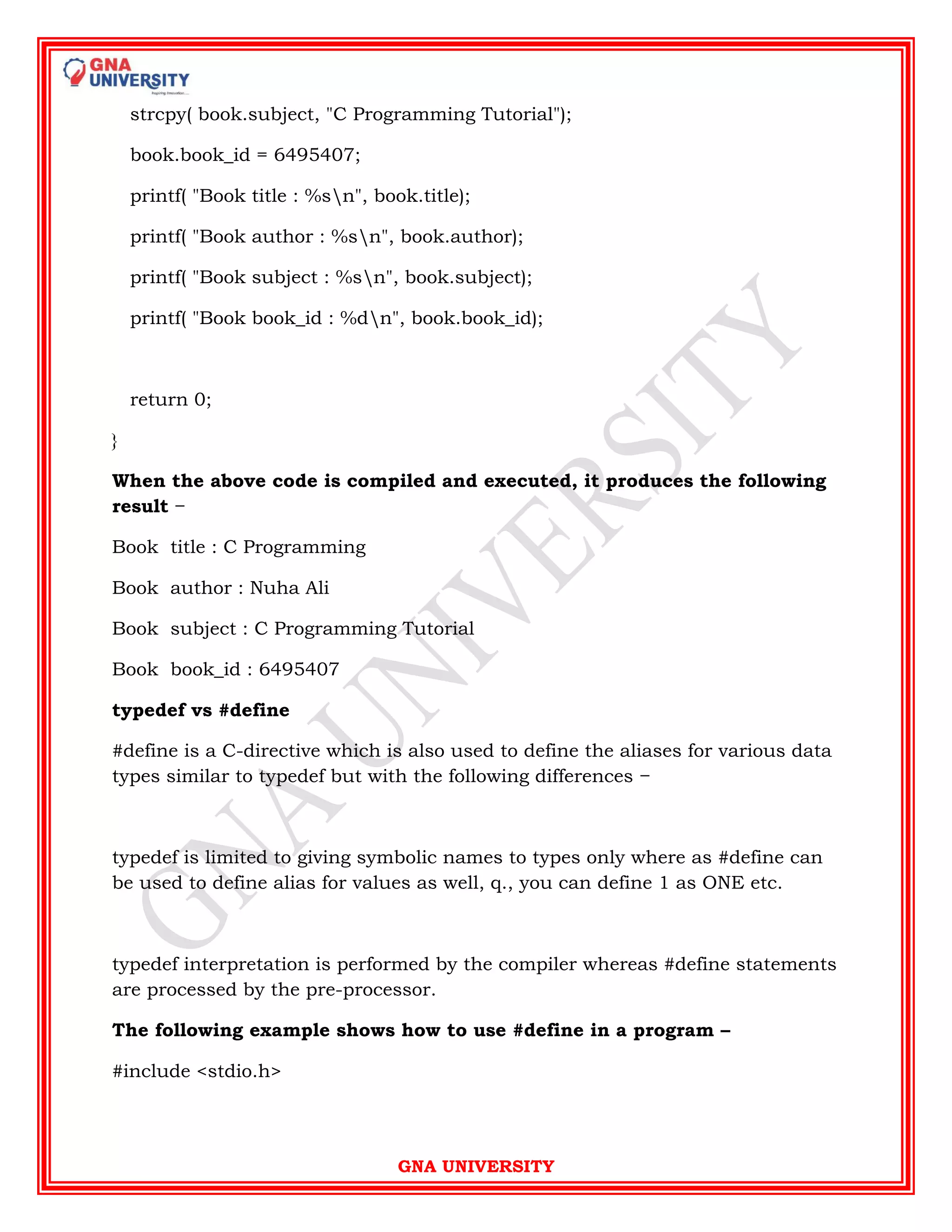 GNA UNIVERSITY
strcpy( book.subject, "C Programming Tutorial");
book.book_id = 6495407;
printf( "Book title : %sn", book.title);
printf( "Book author : %sn", book.author);
printf( "Book subject : %sn", book.subject);
printf( "Book book_id : %dn", book.book_id);
return 0;
}
When the above code is compiled and executed, it produces the following
result −
Book title : C Programming
Book author : Nuha Ali
Book subject : C Programming Tutorial
Book book_id : 6495407
typedef vs #define
#define is a C-directive which is also used to define the aliases for various data
types similar to typedef but with the following differences −
typedef is limited to giving symbolic names to types only where as #define can
be used to define alias for values as well, q., you can define 1 as ONE etc.
typedef interpretation is performed by the compiler whereas #define statements
are processed by the pre-processor.
The following example shows how to use #define in a program –
#include <stdio.h>
 