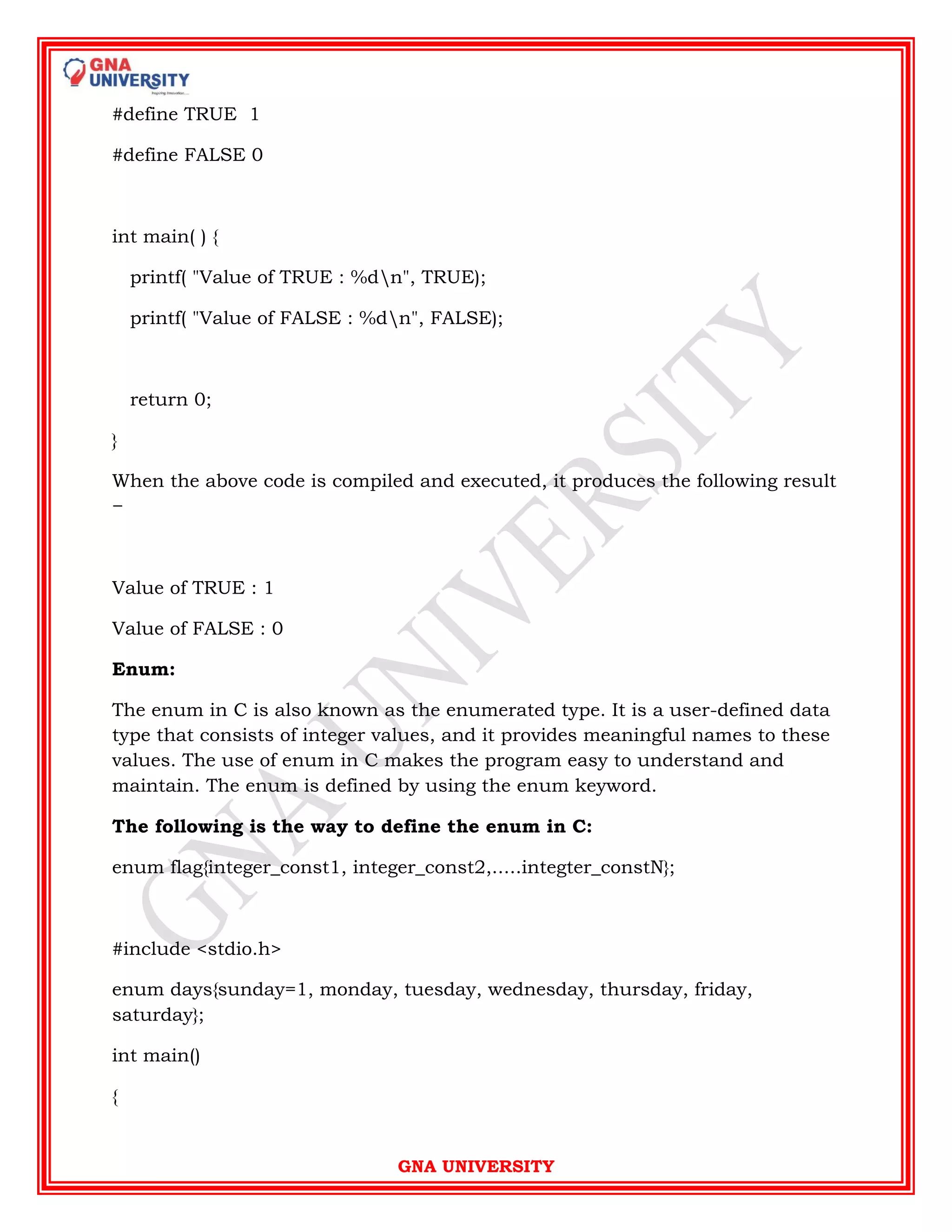 GNA UNIVERSITY
#define TRUE 1
#define FALSE 0
int main( ) {
printf( "Value of TRUE : %dn", TRUE);
printf( "Value of FALSE : %dn", FALSE);
return 0;
}
When the above code is compiled and executed, it produces the following result
−
Value of TRUE : 1
Value of FALSE : 0
Enum:
The enum in C is also known as the enumerated type. It is a user-defined data
type that consists of integer values, and it provides meaningful names to these
values. The use of enum in C makes the program easy to understand and
maintain. The enum is defined by using the enum keyword.
The following is the way to define the enum in C:
enum flag{integer_const1, integer_const2,.....integter_constN};
#include <stdio.h>
enum days{sunday=1, monday, tuesday, wednesday, thursday, friday,
saturday};
int main()
{
 