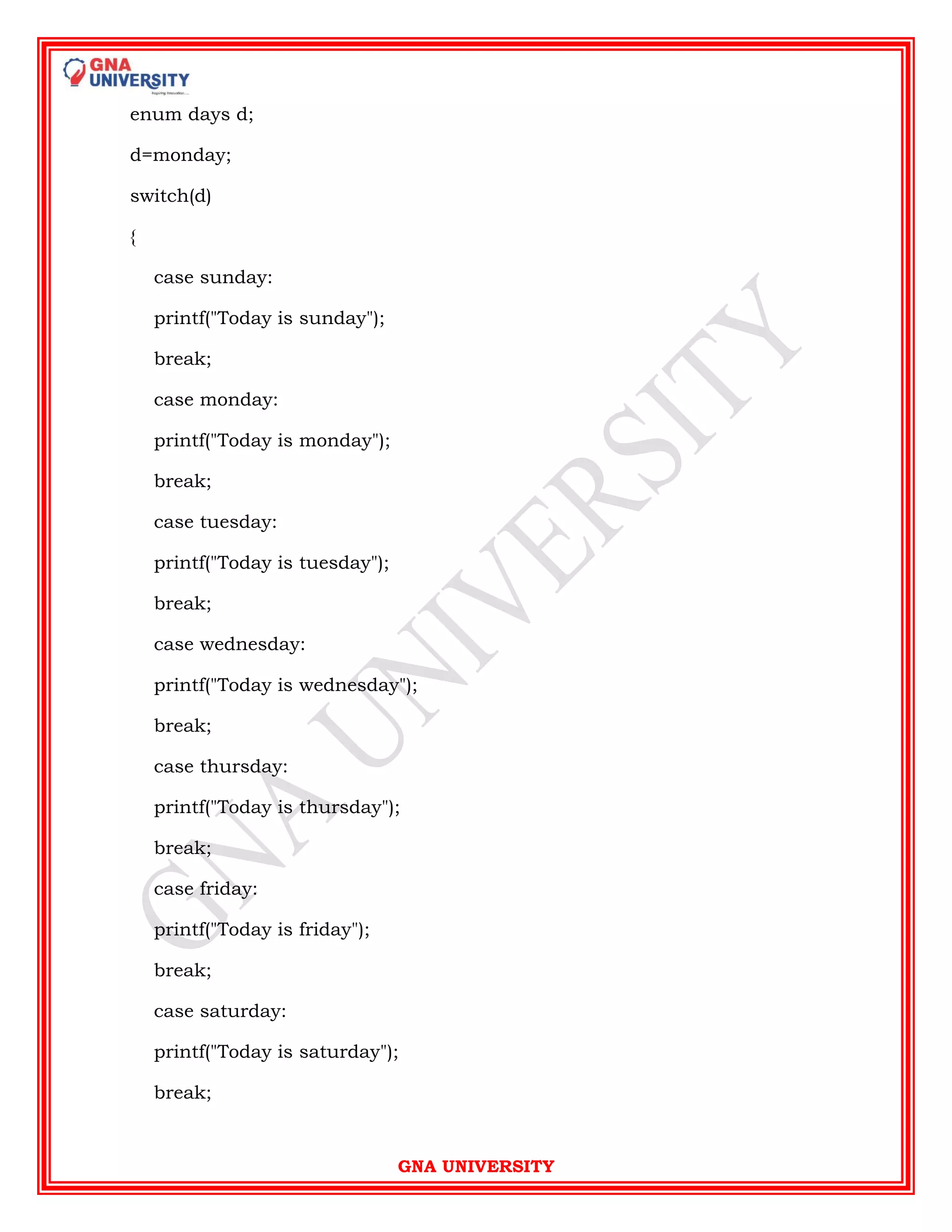 GNA UNIVERSITY
enum days d;
d=monday;
switch(d)
{
case sunday:
printf("Today is sunday");
break;
case monday:
printf("Today is monday");
break;
case tuesday:
printf("Today is tuesday");
break;
case wednesday:
printf("Today is wednesday");
break;
case thursday:
printf("Today is thursday");
break;
case friday:
printf("Today is friday");
break;
case saturday:
printf("Today is saturday");
break;
 