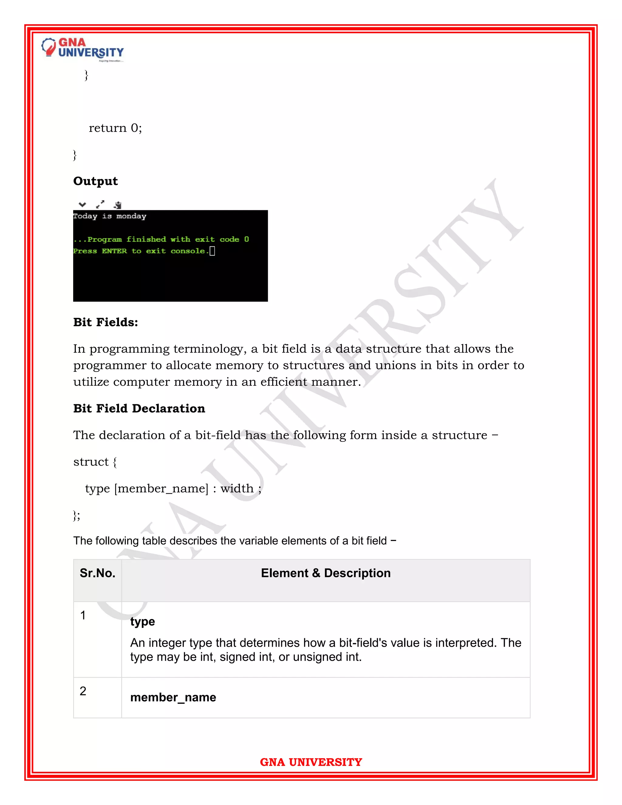 GNA UNIVERSITY
}
return 0;
}
Output
Bit Fields:
In programming terminology, a bit field is a data structure that allows the
programmer to allocate memory to structures and unions in bits in order to
utilize computer memory in an efficient manner.
Bit Field Declaration
The declaration of a bit-field has the following form inside a structure −
struct {
type [member_name] : width ;
};
The following table describes the variable elements of a bit field −
Sr.No. Element & Description
1
type
An integer type that determines how a bit-field's value is interpreted. The
type may be int, signed int, or unsigned int.
2
member_name
 
