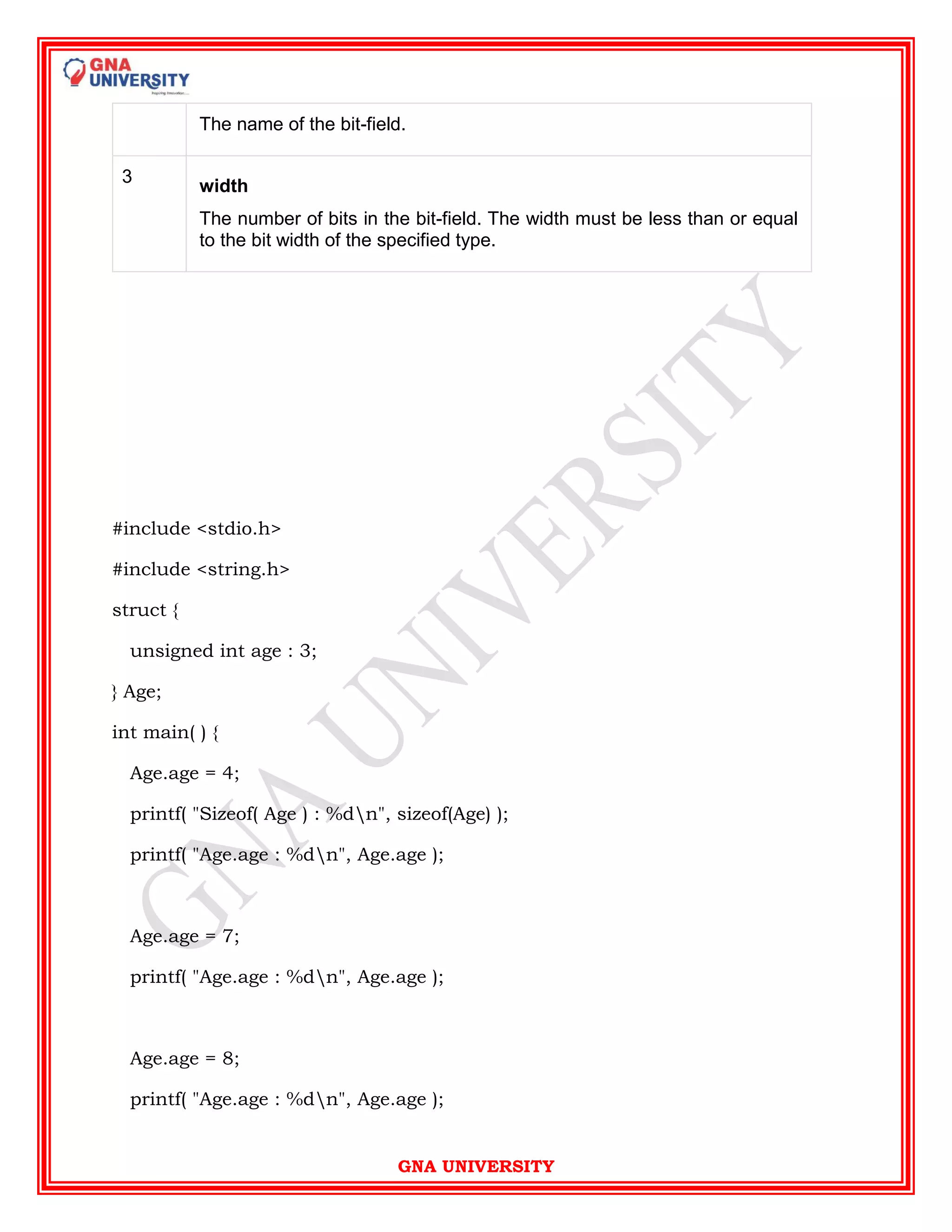 GNA UNIVERSITY
The name of the bit-field.
3
width
The number of bits in the bit-field. The width must be less than or equal
to the bit width of the specified type.
#include <stdio.h>
#include <string.h>
struct {
unsigned int age : 3;
} Age;
int main( ) {
Age.age = 4;
printf( "Sizeof( Age ) : %dn", sizeof(Age) );
printf( "Age.age : %dn", Age.age );
Age.age = 7;
printf( "Age.age : %dn", Age.age );
Age.age = 8;
printf( "Age.age : %dn", Age.age );
 