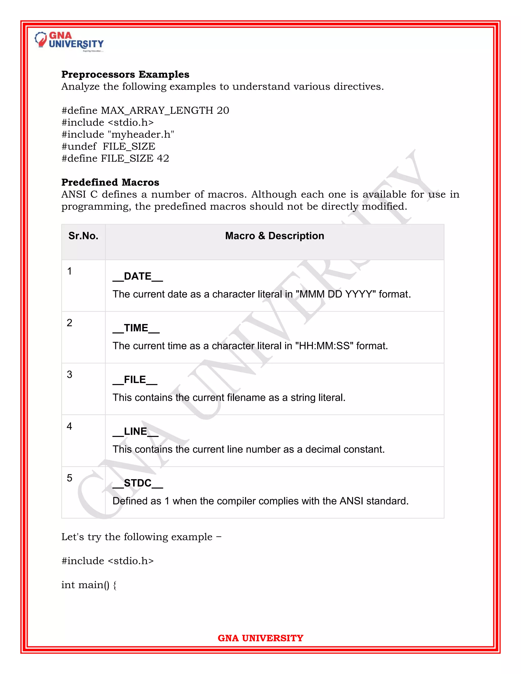 GNA UNIVERSITY
Preprocessors Examples
Analyze the following examples to understand various directives.
#define MAX_ARRAY_LENGTH 20
#include <stdio.h>
#include "myheader.h"
#undef FILE_SIZE
#define FILE_SIZE 42
Predefined Macros
ANSI C defines a number of macros. Although each one is available for use in
programming, the predefined macros should not be directly modified.
Sr.No. Macro & Description
1
__DATE__
The current date as a character literal in "MMM DD YYYY" format.
2
__TIME__
The current time as a character literal in "HH:MM:SS" format.
3
__FILE__
This contains the current filename as a string literal.
4
__LINE__
This contains the current line number as a decimal constant.
5
__STDC__
Defined as 1 when the compiler complies with the ANSI standard.
Let's try the following example −
#include <stdio.h>
int main() {
 