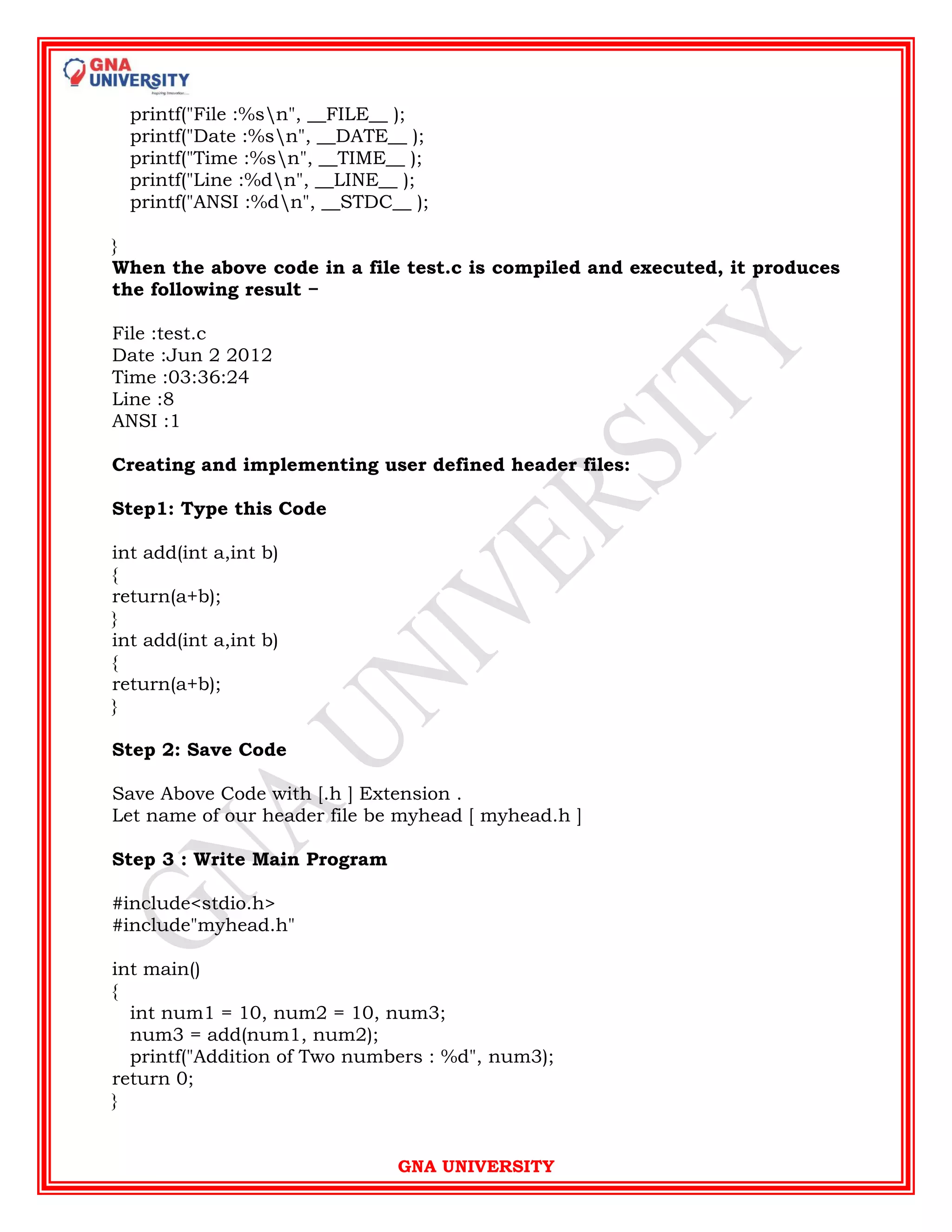 GNA UNIVERSITY
printf("File :%sn", __FILE__ );
printf("Date :%sn", __DATE__ );
printf("Time :%sn", __TIME__ );
printf("Line :%dn", __LINE__ );
printf("ANSI :%dn", __STDC__ );
}
When the above code in a file test.c is compiled and executed, it produces
the following result −
File :test.c
Date :Jun 2 2012
Time :03:36:24
Line :8
ANSI :1
Creating and implementing user defined header files:
Step1: Type this Code
int add(int a,int b)
{
return(a+b);
}
int add(int a,int b)
{
return(a+b);
}
Step 2: Save Code
Save Above Code with [.h ] Extension .
Let name of our header file be myhead [ myhead.h ]
Step 3 : Write Main Program
#include<stdio.h>
#include"myhead.h"
int main()
{
int num1 = 10, num2 = 10, num3;
num3 = add(num1, num2);
printf("Addition of Two numbers : %d", num3);
return 0;
}
 