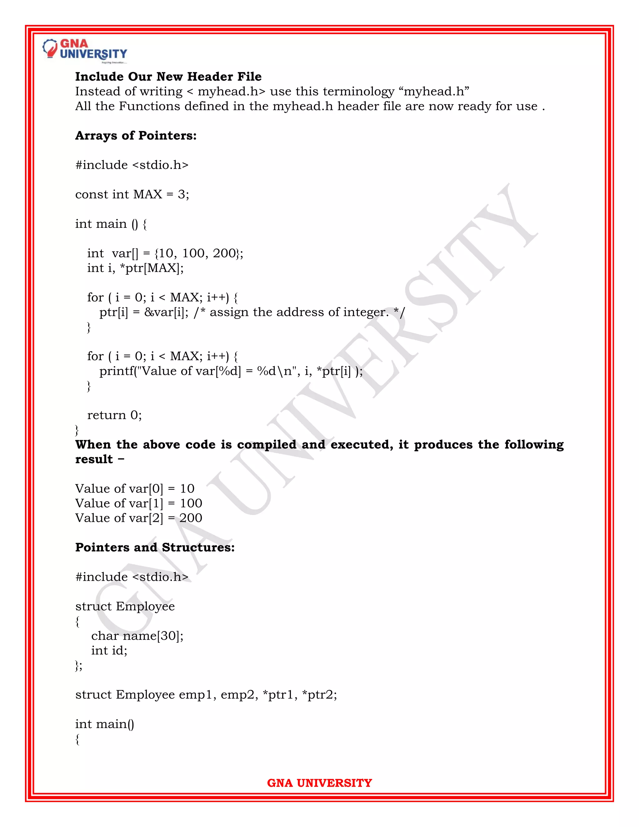 GNA UNIVERSITY
Include Our New Header File
Instead of writing < myhead.h> use this terminology “myhead.h”
All the Functions defined in the myhead.h header file are now ready for use .
Arrays of Pointers:
#include <stdio.h>
const int MAX = 3;
int main () {
int var[] = {10, 100, 200};
int i, *ptr[MAX];
for ( i = 0; i < MAX; i++) {
ptr[i] = &var[i]; /* assign the address of integer. */
}
for ( i = 0; i < MAX; i++) {
printf("Value of var[%d] = %dn", i, *ptr[i] );
}
return 0;
}
When the above code is compiled and executed, it produces the following
result −
Value of var[0] = 10
Value of var[1] = 100
Value of var[2] = 200
Pointers and Structures:
#include <stdio.h>
struct Employee
{
char name[30];
int id;
};
struct Employee emp1, emp2, *ptr1, *ptr2;
int main()
{
 