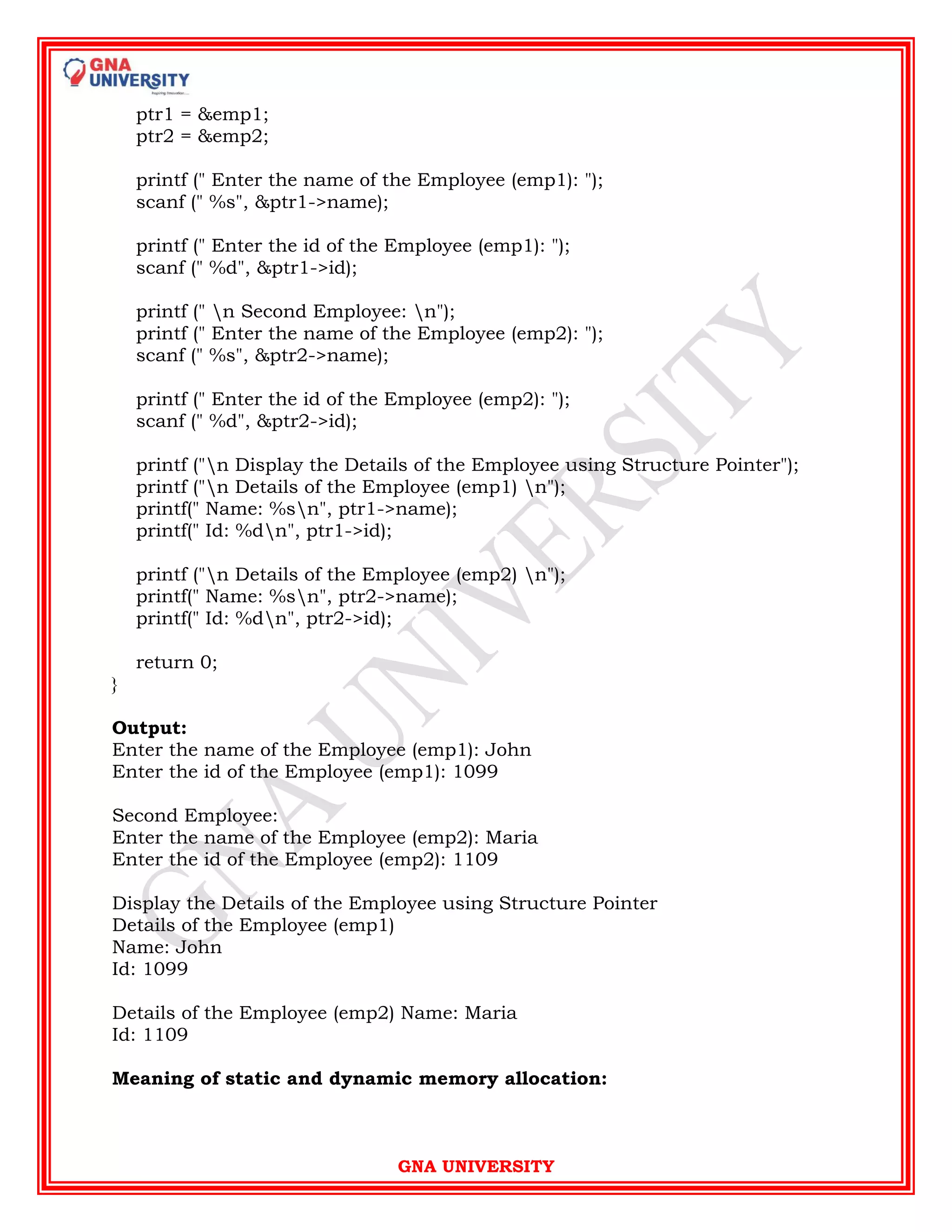 GNA UNIVERSITY
ptr1 = &emp1;
ptr2 = &emp2;
printf (" Enter the name of the Employee (emp1): ");
scanf (" %s", &ptr1->name);
printf (" Enter the id of the Employee (emp1): ");
scanf (" %d", &ptr1->id);
printf (" n Second Employee: n");
printf (" Enter the name of the Employee (emp2): ");
scanf (" %s", &ptr2->name);
printf (" Enter the id of the Employee (emp2): ");
scanf (" %d", &ptr2->id);
printf ("n Display the Details of the Employee using Structure Pointer");
printf ("n Details of the Employee (emp1) n");
printf(" Name: %sn", ptr1->name);
printf(" Id: %dn", ptr1->id);
printf ("n Details of the Employee (emp2) n");
printf(" Name: %sn", ptr2->name);
printf(" Id: %dn", ptr2->id);
return 0;
}
Output:
Enter the name of the Employee (emp1): John
Enter the id of the Employee (emp1): 1099
Second Employee:
Enter the name of the Employee (emp2): Maria
Enter the id of the Employee (emp2): 1109
Display the Details of the Employee using Structure Pointer
Details of the Employee (emp1)
Name: John
Id: 1099
Details of the Employee (emp2) Name: Maria
Id: 1109
Meaning of static and dynamic memory allocation:
 