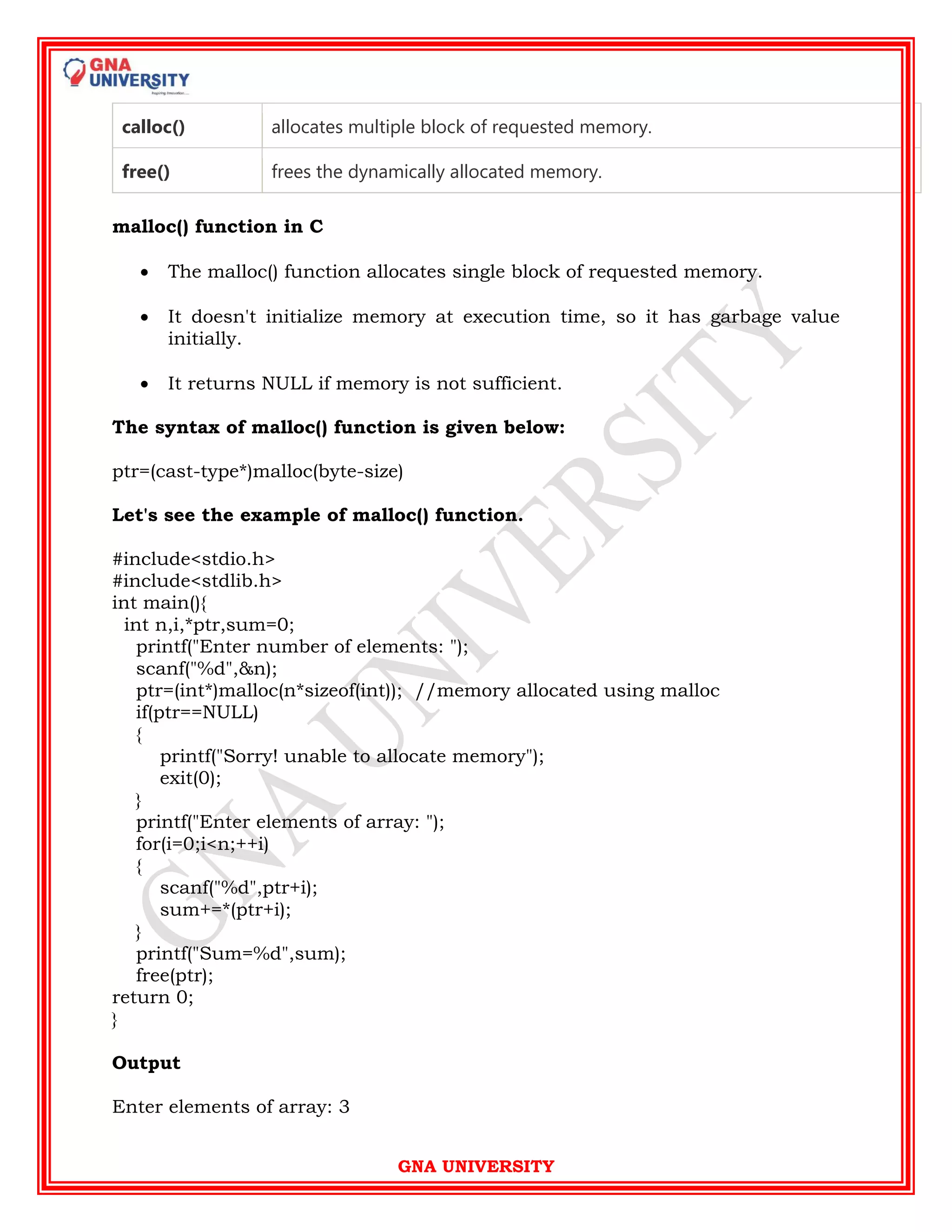 GNA UNIVERSITY
calloc() allocates multiple block of requested memory.
free() frees the dynamically allocated memory.
malloc() function in C
 The malloc() function allocates single block of requested memory.
 It doesn't initialize memory at execution time, so it has garbage value
initially.
 It returns NULL if memory is not sufficient.
The syntax of malloc() function is given below:
ptr=(cast-type*)malloc(byte-size)
Let's see the example of malloc() function.
#include<stdio.h>
#include<stdlib.h>
int main(){
int n,i,*ptr,sum=0;
printf("Enter number of elements: ");
scanf("%d",&n);
ptr=(int*)malloc(n*sizeof(int)); //memory allocated using malloc
if(ptr==NULL)
{
printf("Sorry! unable to allocate memory");
exit(0);
}
printf("Enter elements of array: ");
for(i=0;i<n;++i)
{
scanf("%d",ptr+i);
sum+=*(ptr+i);
}
printf("Sum=%d",sum);
free(ptr);
return 0;
}
Output
Enter elements of array: 3
 