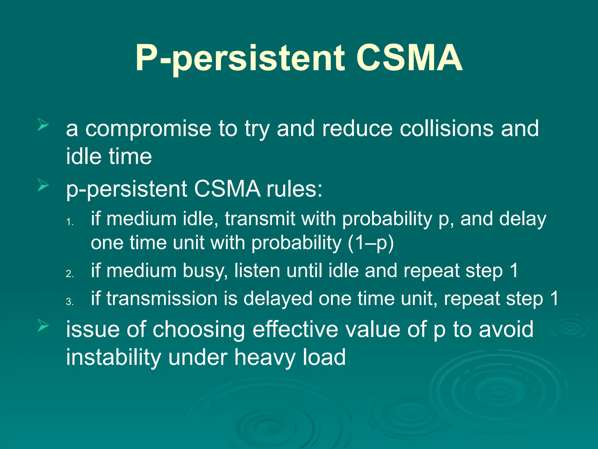 P-persistent CSMA
 a compromise to try and reduce collisions and
idle time
 p-persistent CSMA rules:
1. if medium idle, transmit with probability p, and delay
one time unit with probability (1–p)
2. if medium busy, listen until idle and repeat step 1
3. if transmission is delayed one time unit, repeat step 1
 issue of choosing effective value of p to avoid
instability under heavy load
 