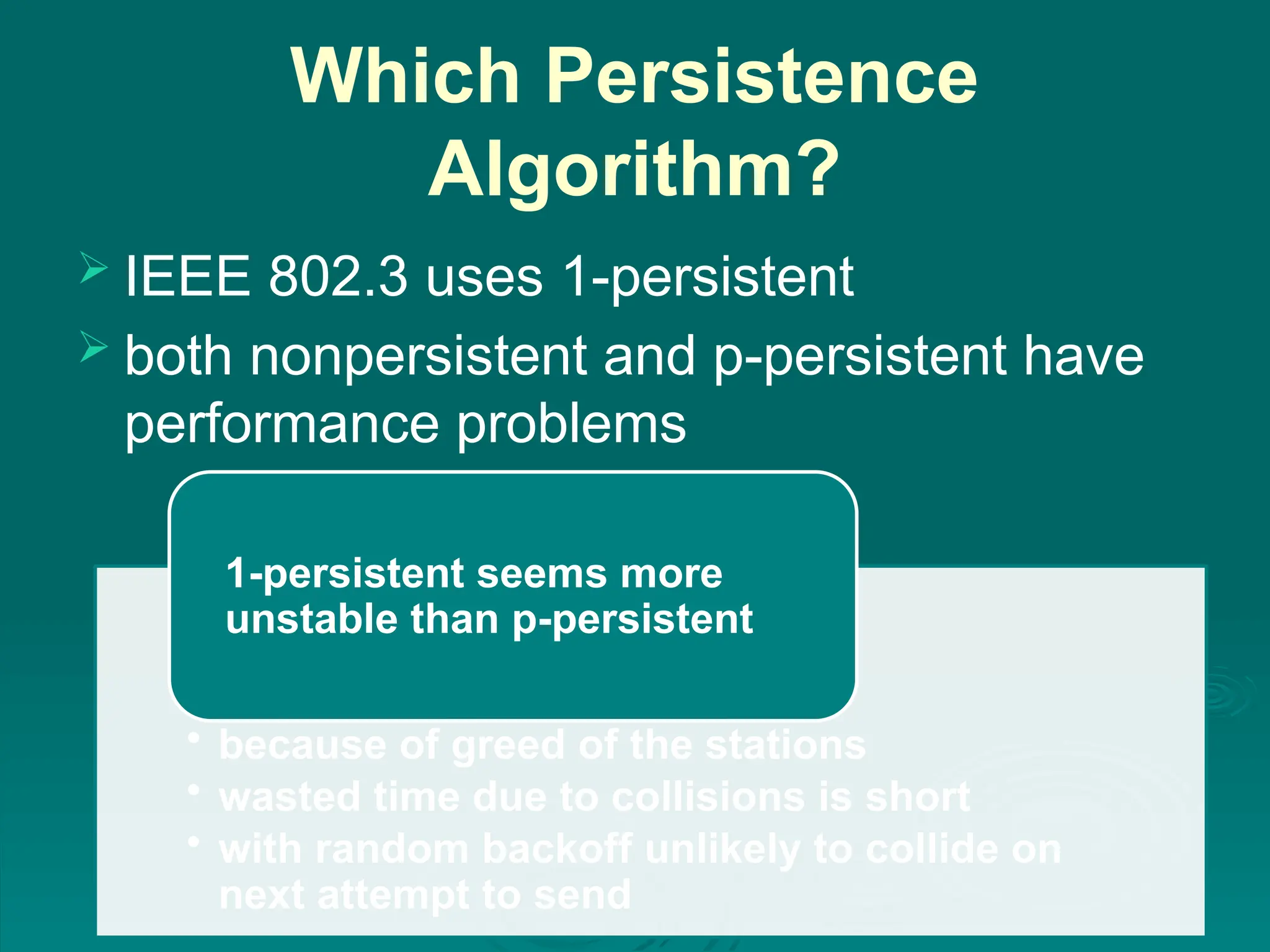 Which Persistence
Algorithm?
 IEEE 802.3 uses 1-persistent
 both nonpersistent and p-persistent have
performance problems
• because of greed of the stations
• wasted time due to collisions is short
• with random backoff unlikely to collide on
next attempt to send
1-persistent seems more
unstable than p-persistent
 