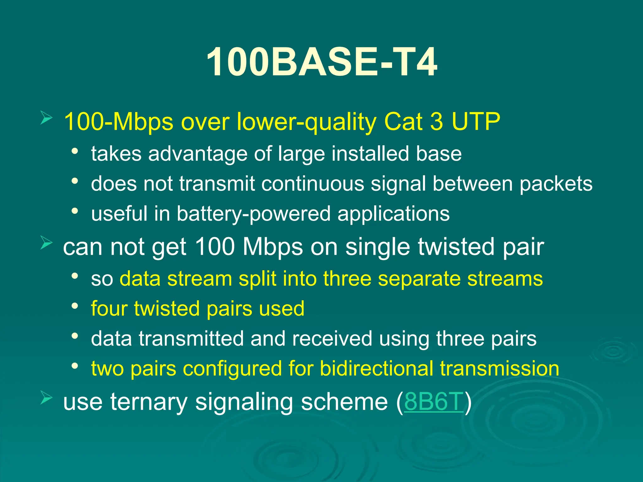 100BASE-T4
 100-Mbps over lower-quality Cat 3 UTP

takes advantage of large installed base

does not transmit continuous signal between packets

useful in battery-powered applications
 can not get 100 Mbps on single twisted pair

so data stream split into three separate streams

four twisted pairs used

data transmitted and received using three pairs

two pairs configured for bidirectional transmission
 use ternary signaling scheme (8B6T)
 
