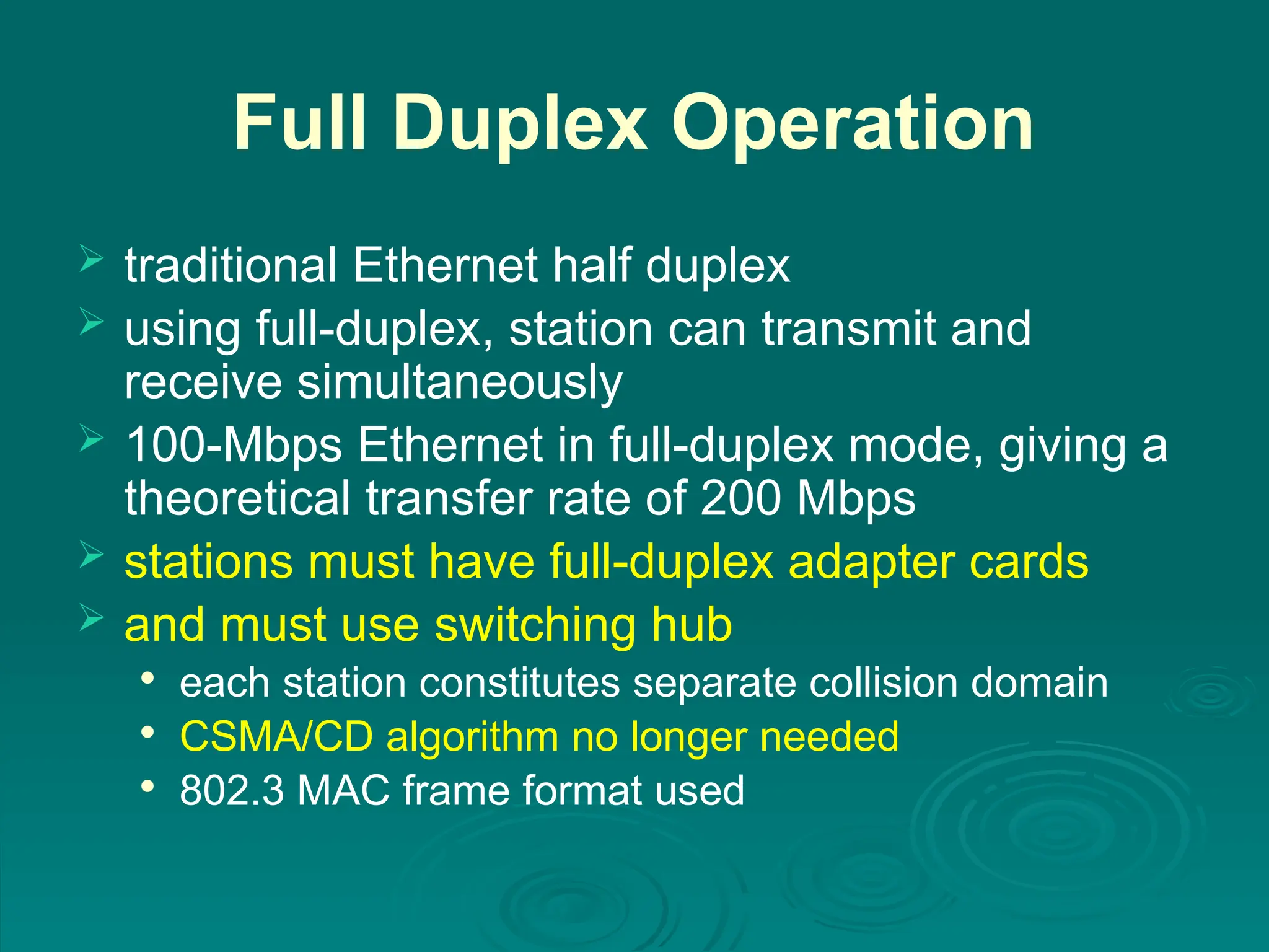 Full Duplex Operation
 traditional Ethernet half duplex
 using full-duplex, station can transmit and
receive simultaneously
 100-Mbps Ethernet in full-duplex mode, giving a
theoretical transfer rate of 200 Mbps
 stations must have full-duplex adapter cards
 and must use switching hub

each station constitutes separate collision domain

CSMA/CD algorithm no longer needed

802.3 MAC frame format used
 