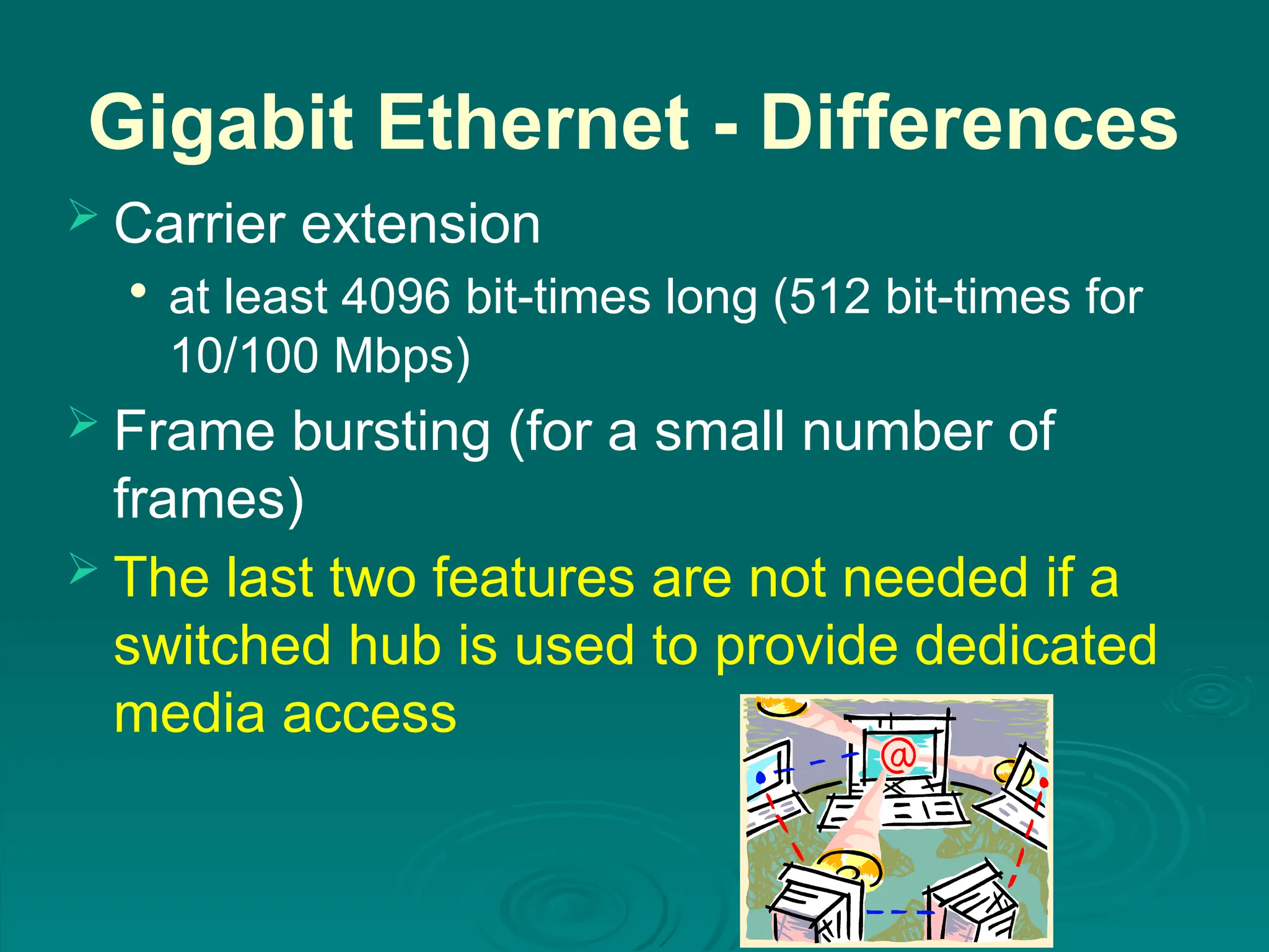 Gigabit Ethernet - Differences
 Carrier extension

at least 4096 bit-times long (512 bit-times for
10/100 Mbps)
 Frame bursting (for a small number of
frames)
 The last two features are not needed if a
switched hub is used to provide dedicated
media access
 