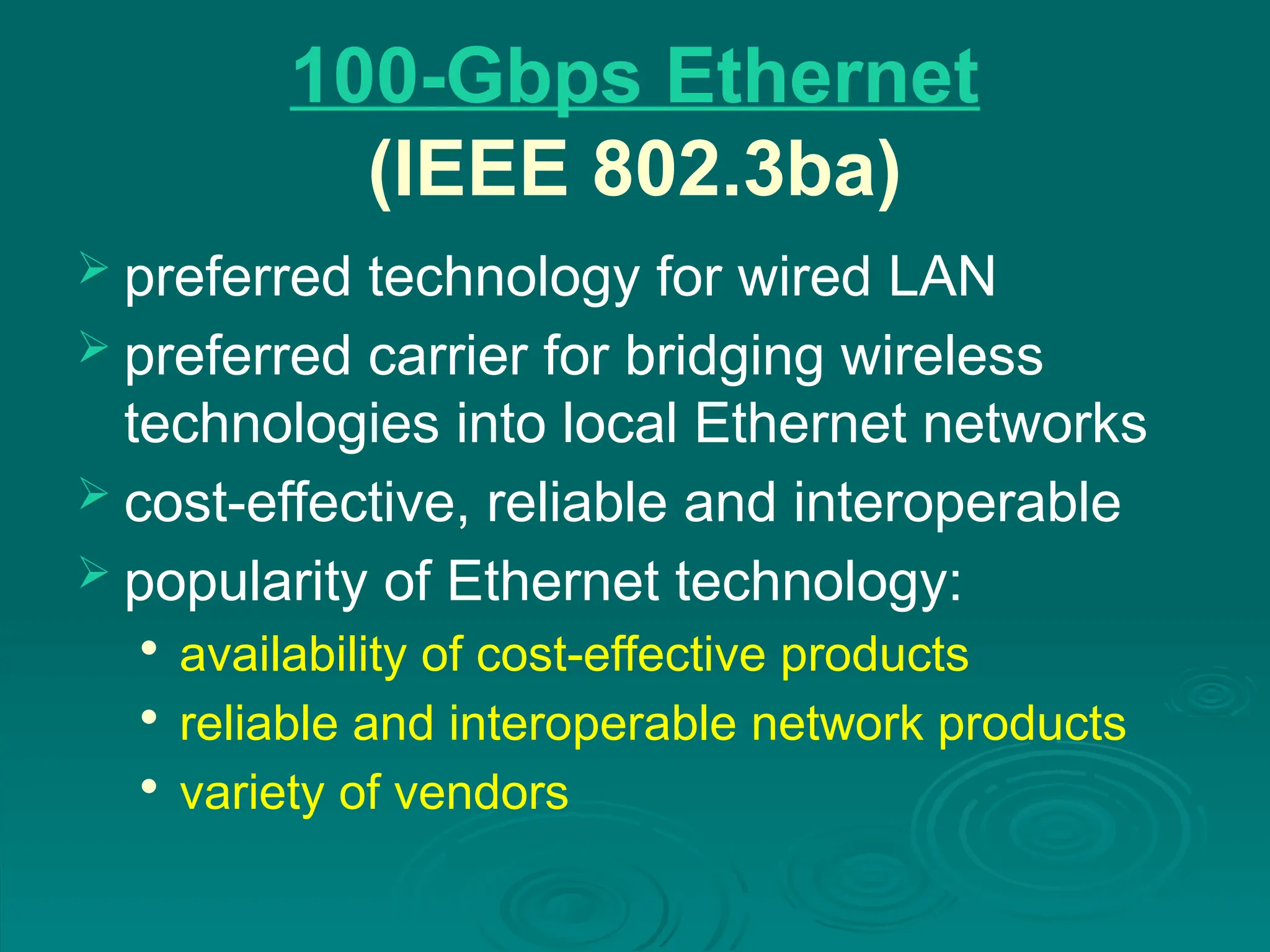 100-Gbps Ethernet
(IEEE 802.3ba)
 preferred technology for wired LAN
 preferred carrier for bridging wireless
technologies into local Ethernet networks
 cost-effective, reliable and interoperable
 popularity of Ethernet technology:

availability of cost-effective products

reliable and interoperable network products

variety of vendors
 