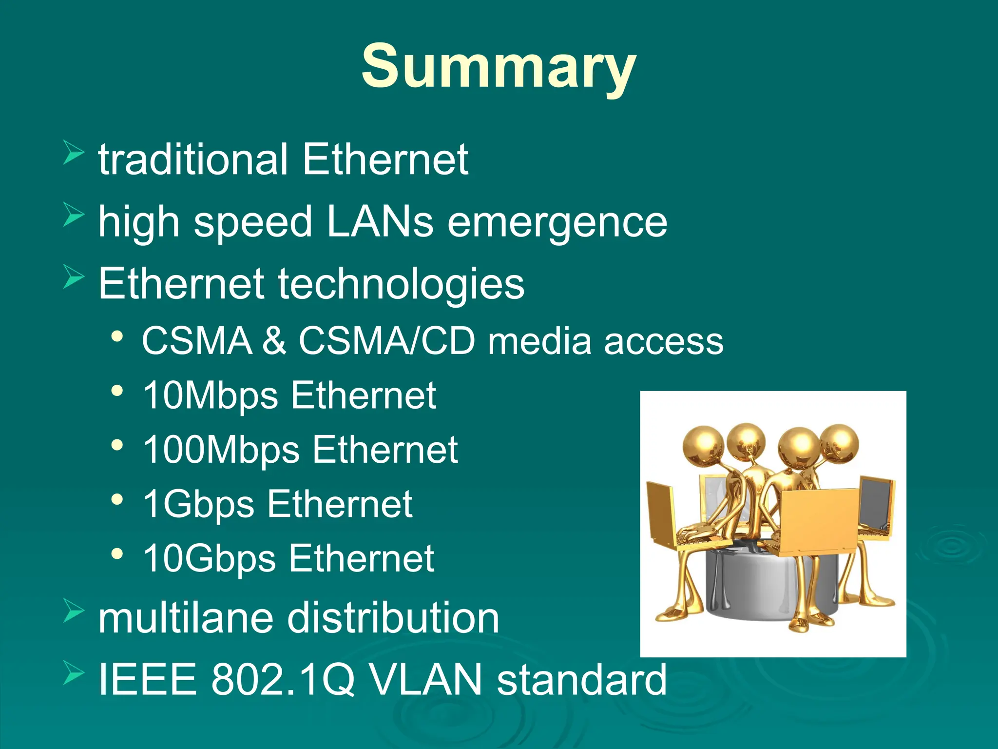 Summary
 traditional Ethernet
 high speed LANs emergence
 Ethernet technologies

CSMA & CSMA/CD media access

10Mbps Ethernet

100Mbps Ethernet

1Gbps Ethernet

10Gbps Ethernet
 multilane distribution
 IEEE 802.1Q VLAN standard
 