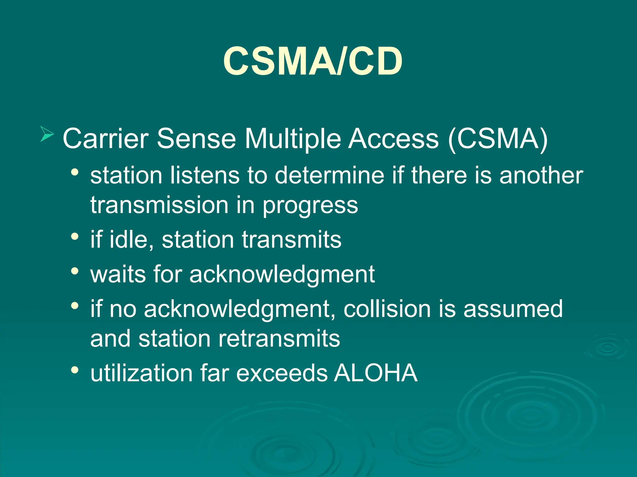 CSMA/CD
 Carrier Sense Multiple Access (CSMA)

station listens to determine if there is another
transmission in progress

if idle, station transmits

waits for acknowledgment

if no acknowledgment, collision is assumed
and station retransmits

utilization far exceeds ALOHA
 