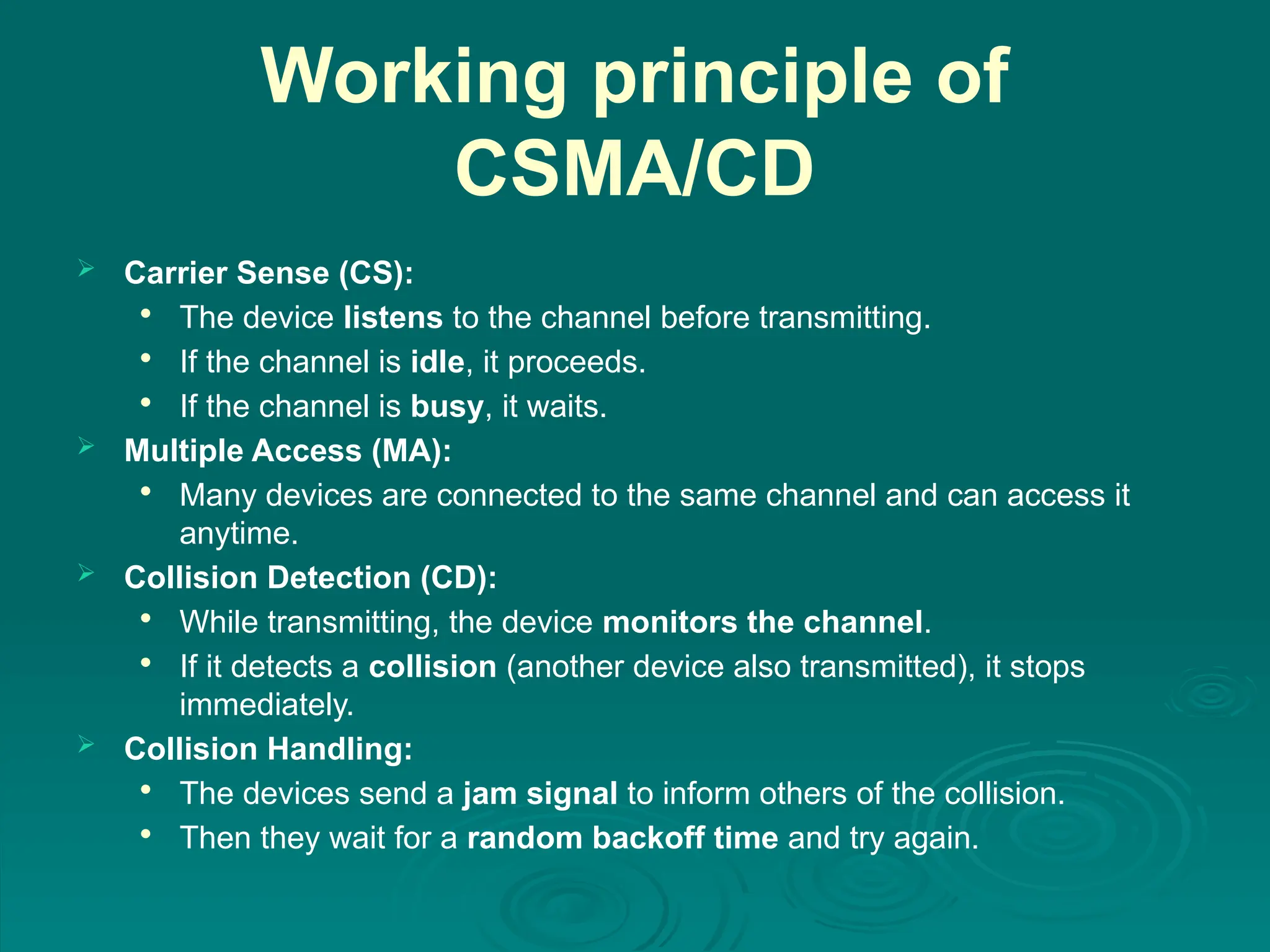 Working principle of
CSMA/CD
 Carrier Sense (CS):

The device listens to the channel before transmitting.

If the channel is idle, it proceeds.

If the channel is busy, it waits.
 Multiple Access (MA):

Many devices are connected to the same channel and can access it
anytime.
 Collision Detection (CD):

While transmitting, the device monitors the channel.

If it detects a collision (another device also transmitted), it stops
immediately.
 Collision Handling:

The devices send a jam signal to inform others of the collision.

Then they wait for a random backoff time and try again.
 